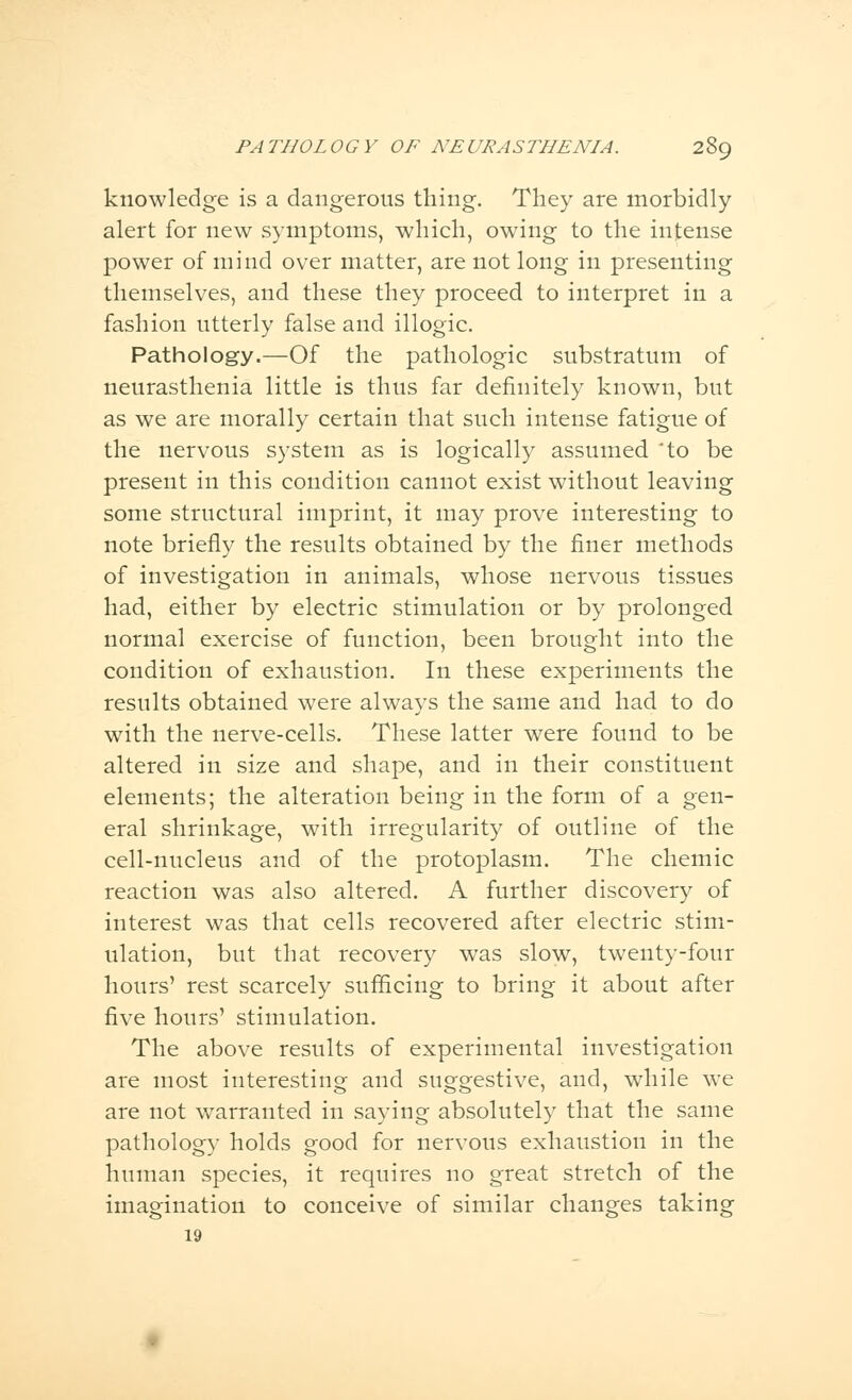 knowledge is a dangerous thing. They are morbidly alert for new symptoms, which, owing to the intense power of mind over matter, are not long in presenting themselves, and these they proceed to interpret in a fashion utterly false and illogic. Pathology.—Of the pathologic substratum of neurasthenia little is thus far definitely known, but as we are morally certain that such intense fatigue of the nervous system as is logically assumed 'to be present in this condition cannot exist without leaving some structural imprint, it may prove interesting to note briefly the results obtained by the finer methods of investigation in animals, whose nervous tissues had, either by electric stimulation or by prolonged normal exercise of function, been brought into the condition of exhaustion. In these experiments the results obtained were always the same and had to do with the nerve-cells. These latter were found to be altered in size and shape, and in their constituent elements; the alteration being in the form of a gen- eral shrinkage, with irregularity of outline of the cell-nucleus and of the protoplasm. The chemic reaction was also altered. A further discovery of interest was that cells recovered after electric stim- ulation, but that recovery was slow, twenty-four hours' rest scarcely sufficing to bring it about after five hours' stimulation. The above results of experimental investigation are most interesting and suggestive, and, while we are not warranted in saying absolutely that the same pathology holds good for nervous exhaustion in the human species, it requires no great stretch of the imagination to conceive of similar changes taking 19