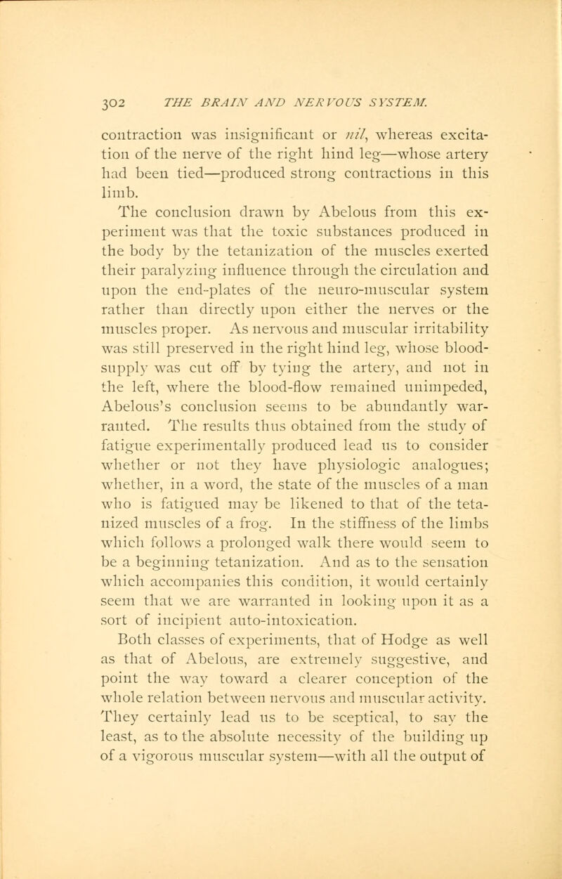 contraction was insignificant or nil, whereas excita- tion of the nerve of the right hind leg—whose artery had been tied—produced strong contractions in this limb. The conclusion drawn by Abelous from this ex- periment was that the toxic substances produced in the body by the tetanization of the muscles exerted their paralyzing influence through the circulation and upon the end-plates of the neuro-muscular system rather than directly upon either the nerves or the muscles proper. As nervous and muscular irritability was still preserved in the right hind leg, whose blood- supply was cut off by tying the artery, and not in the left, where the blood-flow remained unimpeded, Abelous's conclusion seems to be abundantly war- ranted. The results thus obtained from the study of fatigue experimentally produced lead us to consider whether or not they have physiologic analogues; whether, in a word, the state of the muscles of a man who is fatigued may be likened to that of the teta- nized muscles of a frog. In the stiffness of the limbs which follows a prolonged walk there would seem to be a beginning tetanization. And as to the sensation which accompanies this condition, it would certainly seem that we are warranted in looking upon it as a sort of incipient auto-intoxication. Both classes of experiments, that of Hodge as well as that of Abelous, are extremely suggestive, and point the way toward a clearer conception of the whole relation between nervous and muscular activity. They certainly lead us to be sceptical, to say the least, as to the absolute necessity of the building up of a vigorous muscular system—with all the output of