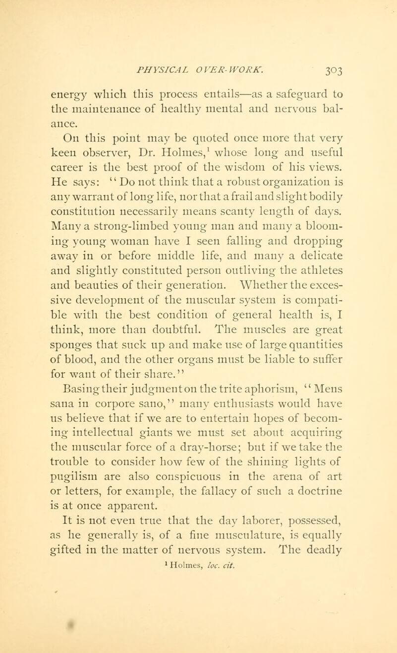 energy which this process entails—as a safeguard to the maintenance of healthy mental and nervous bal- ance. On this point may be quoted once more that very keen observer, Dr. Holmes,1 whose long and useful career is the best proof of the wisdom of his views. He says:  Do not think that a robust organization is any warrant of long life, nor that a frail and slight bodily constitution necessarily means scanty length of days. Many a strong-limbed young man and many a bloom- ing young woman have I seen falling and dropping away in or before middle life, and many a delicate and slightly constituted person outliving the athletes and beauties of their generation. Whether the exces- sive development of the muscular system is compati- ble with the best condition of general health is, I think, more than doubtful. The muscles are great sponges that suck up and make use of large quantities of blood, and the other organs must be liable to suffer for want of their share. Basing their judgment on the trite aphorism,  Mens sana in corpore sano, many enthusiasts would have us believe that if we are to entertain hopes of becom- ing intellectual giants we must set about acquiring the muscular force of a dray-horse; but if we take the trouble to consider how few of the shining lights of pugilism are also conspicuous in the arena of art or letters, for example, the fallacy of such a doctrine is at once apparent. It is not even true that the day laborer, possessed, as he generally is, of a fine musculature, is equally gifted in the matter of nervous system. The deadly 1 Holmes, he. cit.