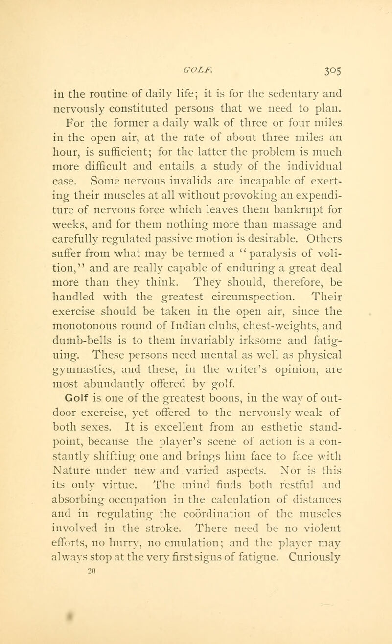 in the routine of daily life; it is for the sedentary and nervously constituted persons that we need to plan. For the former a daily walk of three or four miles in the open air, at the rate of about three miles an hour, is sufficient; for the latter the problem is much more difficult and entails a study of the individual case. Some nervous invalids are incapable of exert- ing their muscles at all without provoking an expendi- ture of nervous force which leaves them bankrupt for weeks, and for them nothing more than massage and carefully regulated passive motion is desirable. Others suffer from what may be termed a paralysis of voli- tion, and are really capable of enduring a great deal more than they think. They should, therefore, be handled with the greatest circumspection. Their exercise should be taken in the open air, since the monotonous round of Indian clubs, chest-weights, and dumb-bells is to them invariably irksome and fatig- uing. These persons need mental as well as physical gymnastics, and these, in the writer's opinion, are most abundantly offered by golf. Golf is one of the greatest boons, in the way of out- door exercise, yet offered to the nervously weak of both sexes. It is excellent from an esthetic stand- point, because the player's scene of action is a con- stantly shifting one and brings him face to face with Nature under new and varied aspects. Nor is this its only virtue. The mind finds both restful and absorbing occupation in the calculation of distances and in regulating the coordination of the muscles involved in the stroke. There need be no violent efforts, no hurry, no emulation; and the player may al ways stop at the very first signs of fatigue. Curiously 20