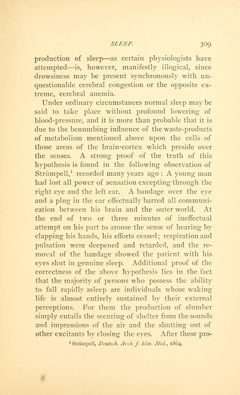 production of sleep—as certain physiologists have attempted—is, however, manifestly illogical, since drowsiness may be present synchronously with un- questionable cerebral congestion or the opposite ex- treme, cerebral anemia. Under ordinary circumstances normal sleep may be said to take place without profound lowering of blood-pressure, and it is more than probable that it is due to the benumbing influence of the waste-products of metabolism mentioned above upon the cells of those areas of the brain-cortex which preside over the senses. A strong proof of the truth of this hypothesis is found in the following observation of Striimpell,1 recorded many years ago : A young man had lost all power of sensation excepting through the right eye and the left ear. A bandage over the eye and a plug in the ear effectually barred all communi- cation between his brain and the outer world. At the end of two or three minutes of ineffectual attempt on his part to arouse the sense of hearing by clapping his hands, his efforts ceased; respiration and pulsation were deepened and retarded, and the re- moval of the bandage showed the patient with his eyes shut in genuine sleep. Additional proof of the correctness of the above hypothesis lies in the fact that the majority of persons who possess the ability to fall rapidly asleep are individuals whose waking life is almost entirely sustained by their external perceptions. For them the production of slumber simply entails the securing of shelter from the sounds and impressions of the air and the shutting out of other excitants by closing the eyes. After these pro- 1 Striimpell, Deutsch. Arch.f. klin. Med., 1864.