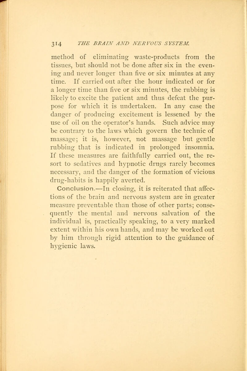 method of eliminating waste-products from the tissues, but should not be done after six in the even- ing and never longer than five or six minutes at any time. If carried out after the hour indicated or for a longer time than five or six minutes, the rubbing is likely to excite the patient and thus defeat the pur- pose for which it is undertaken. In any case the danger of producing excitement is lessened by the use of oil on the operator's hands. Such advice may be contrary to the laws which govern the technic of massage; it is, however, not massage but gentle rubbing that is indicated in prolonged insomnia. If these measures are faithfully carried out, the re- sort to sedatives and hypnotic drugs rarely becomes necessary, and the danger of the formation of vicious drug-habits is happily averted. Conclusion.—In closing, it is reiterated that affec- tions of the brain and nervous system are in greater measure preventable than those of other parts; conse- quently the mental and nervous salvation of the individual is, practically speaking, to a very marked extent within his own hands, and may be worked out by him through rigid attention to the guidance of hygienic laws.