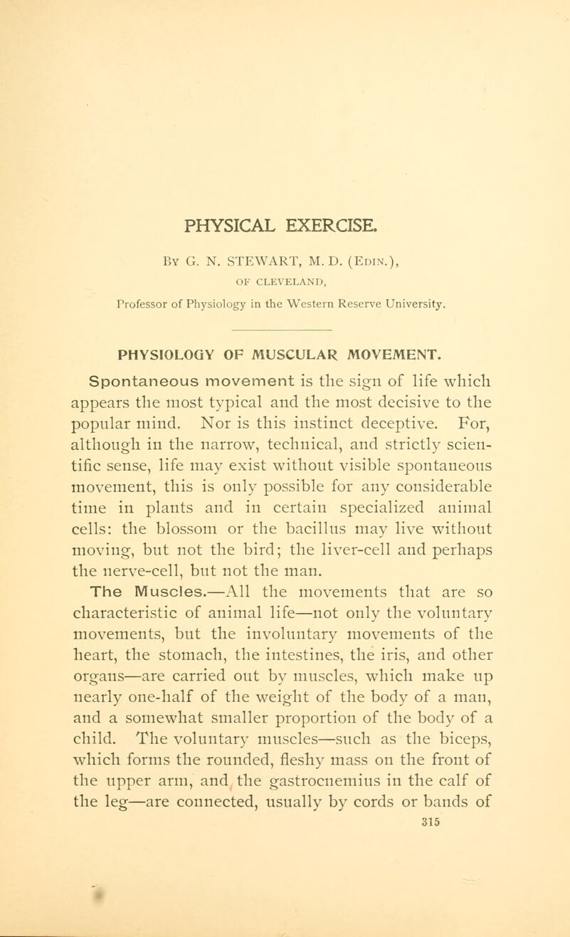 By G. N. STEWART, M. D. (Edin.), OF CLEVELAND, Professor of Physiology in the Western Reserve University. PHYSIOLOGY OF MUSCULAR MOVEMENT. Spontaneous movement is the sign of life which appears the most typical and the most decisive to the popular mind. Nor is this instinct deceptive. For, although in the narrow, technical, and strictly scien- tific sense, life may exist without visible spontaneous movement, this is only possible for any considerable time in plants and in certain specialized animal cells: the blossom or the bacillus may live without moving, but not the bird; the liver-cell and perhaps the nerve-cell, but not the man. The Muscles.—All the movements that are so characteristic of animal life—not only the voluntary movements, but the involuntary movements of the heart, the stomach, the intestines, the iris, and other organs—are carried out by muscles, which make up nearly one-half of the weight of the body of a man, and a somewhat smaller proportion of the body of a child. The voluntary muscles—such as the biceps, which forms the rounded, fleshy mass on the front of the upper arm, and the gastrocnemius in the calf of the leg—are connected, usually by cords or bands of