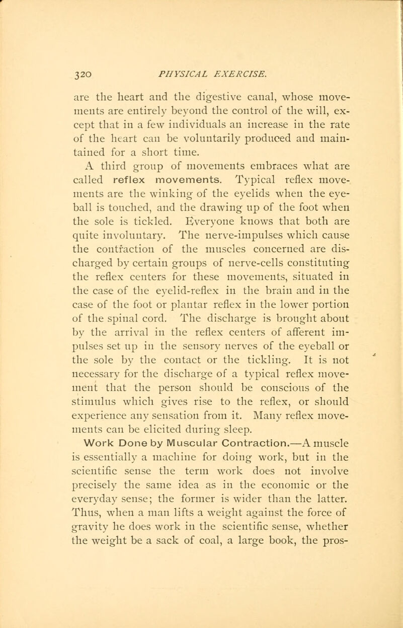 are the heart and the digestive canal, whose move- ments are entirely beyond the control of the will, ex- cept that in a few individuals an increase in the rate of the heart can be voluntarily produced and main- tained for a short time. A third group of movements embraces what are called reflex movements. Typical reflex move- ments are the winking of the eyelids when the eye- ball is touched, and the drawing up of the foot when the sole is tickled. Everyone knows that both are quite involuntary. The nerve-impulses which cause the contraction of the muscles concerned are dis- charged by certain groups of nerve-cells constituting the reflex centers for these movements, situated in the case of the eyelid-reflex in the brain and in the case of the foot or plantar reflex in the lower portion of the spinal cord. The discharge is brought about by the arrival in the reflex centers of afferent im- pulses set up in the sensory nerves of the eyeball or the sole by the contact or the tickling. It is not necessary for the discharge of a typical reflex move- ment that the person should be conscious of the stimulus which gives rise to the reflex, or should experience any sensation from it. Many reflex move- ments can be elicited during sleep. Work Done by Muscular Contraction.—A muscle is essentially a machine for doing work, but in the scientific sense the term work does not involve precisely the same idea as in the economic or the everyday sense; the former is wider than the latter. Thus, when a man lifts a weight against the force of gravity he does work in the scientific sense, whether the weight be a sack of coal, a large book, the pros-