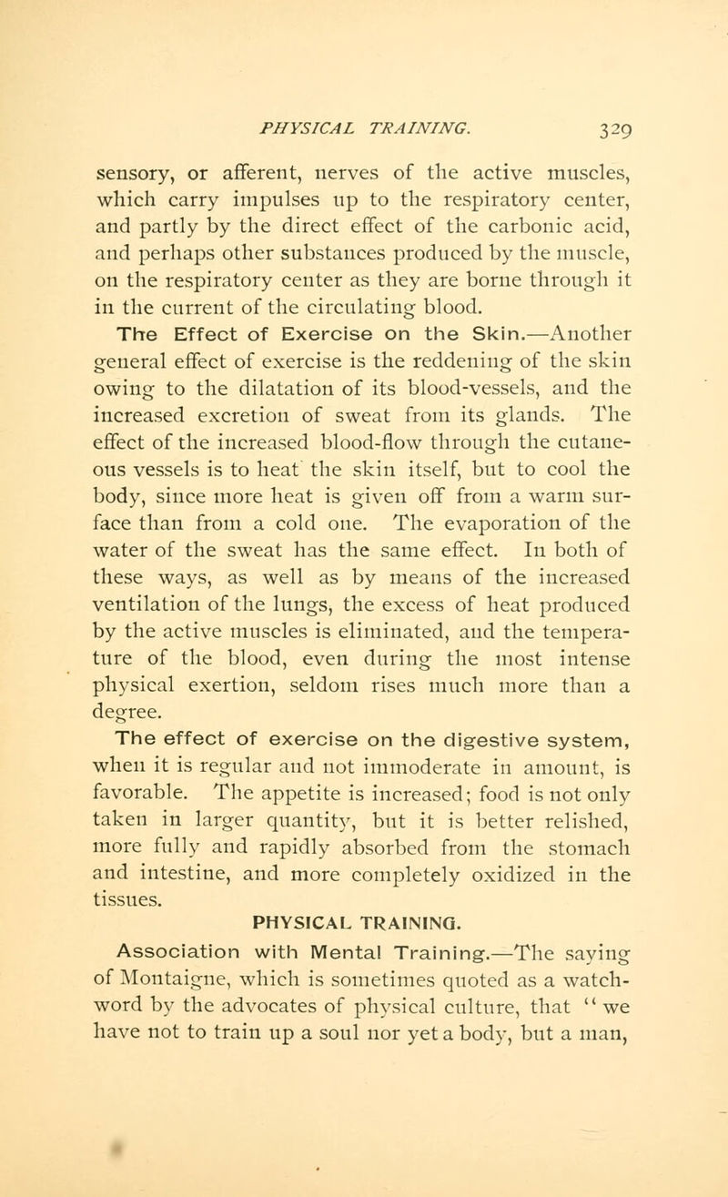 sensory, or afferent, nerves of the active muscles, which carry impulses up to the respiratory center, and partly by the direct effect of the carbonic acid, and perhaps other substances produced by the muscle, on the respiratory center as they are borne through it in the current of the circulating blood. The Effect of Exercise on the Skin.—Another general effect of exercise is the reddening of the skin owing to the dilatation of its blood-vessels, and the increased excretion of sweat from its glands. The effect of the increased blood-flow through the cutane- ous vessels is to heat the skin itself, but to cool the body, since more heat is given off from a warm sur- face than from a cold one. The evaporation of the water of the sweat has the same effect. In both of these ways, as well as by means of the increased ventilation of the lungs, the excess of heat produced by the active muscles is eliminated, and the tempera- ture of the blood, even during the most intense physical exertion, seldom rises much more than a degree. The effect of exercise on the digestive system, when it is regular and not immoderate in amount, is favorable. The appetite is increased; food is not only taken in larger quantity, but it is better relished, more fully and rapidly absorbed from the stomach and intestine, and more completely oxidized in the tissues. PHYSICAL TRAINING. Association with Menta! Training.—The saying of Montaigne, which is sometimes quoted as a watch- word by the advocates of physical culture, that we have not to train up a soul nor yet a body, but a man,