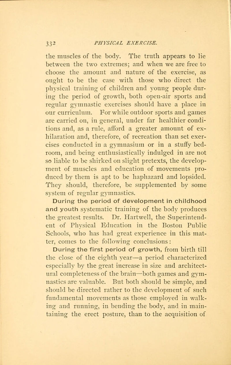 the muscles of the body. The truth appears to lie between the two extremes; and when we are free to choose the amount and nature of the exercise, as ought to be the case with those who direct the physical training of children and young people dur- ing the period of growth, both open-air sports and regular gymnastic exercises should have a place in our curriculum. For while outdoor sports and games are carried on, in general, under far healthier condi- tions and, as a rule, afford a greater amount of ex- hilaration and, therefore, of recreation than set exer- cises conducted in a gymnasium or in a stuffy bed- room, and being enthusiastically indulged in are not so liable to be shirked on slight pretexts, the develop- ment of muscles and education of movements pro- duced by them is apt to be haphazard and lopsided. They should, therefore, be supplemented by some system of regular gymnastics. During the period of development in childhood and youth systematic training of the body produces the greatest results. Dr. Hartwell, the Superintend- ent of Physical Education in the Boston Public Schools, who has had great experience in this mat- ter, comes to the following conclusions: During the first period of growth, from birth till the close of the eighth year—a period characterized especially by the great increase in size and architect- ural completeness of the brain—both games and gym- nastics are valuable. But both should be simple, and should be directed rather to the development of such fundamental movements as those employed in walk- ing and running, in bending the body, and in main- taining the erect posture, than to the acquisition of