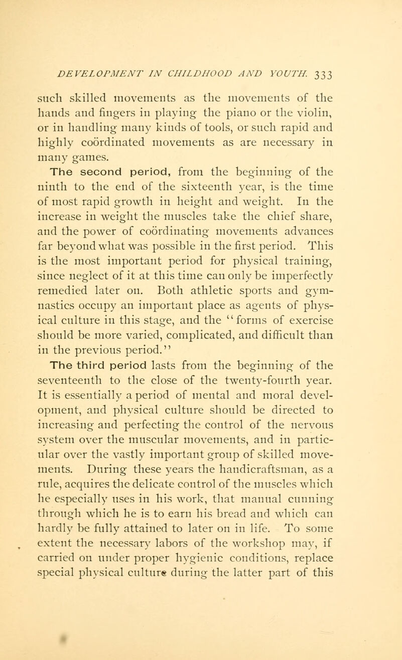 such skilled movements as the movements of the hands and fingers in playing the piano or the violin, or in handling many kinds of tools, or such rapid and highly coordinated movements as are necessary in many games. The second period, from the beginning of the ninth to the end of the sixteenth year, is the time of most rapid growth in height and weight. In the increase in weight the muscles take the chief share, and the power of coordinating movements advances far beyond what was possible in the first period. This is the most important period for physical training, since neglect of it at this time can only be imperfectly remedied later on. Both athletic sports and gym- nastics occupy an important place as agents of phys- ical culture in this stage, and the forms of exercise should be more varied, complicated, and difficult than in the previous period. The third period lasts from the beginning of the seventeenth to the close of the twenty-fourth year. It is essentially a period of mental and moral devel- opment, and physical culture should be directed to increasing and perfecting the control of the nervous system over the muscular movements, and in partic- ular over the vastly important group of skilled move- ments. During these years the handicraftsman, as a rule, acquires the delicate control of the muscles which he especially uses in his work, that manual cunning through which he is to earn his bread and which can hardly be fully attained to later on in life. To some extent the necessary labors of the workshop may, if carried on under proper hygienic conditions, replace special physical culture during the latter part of this