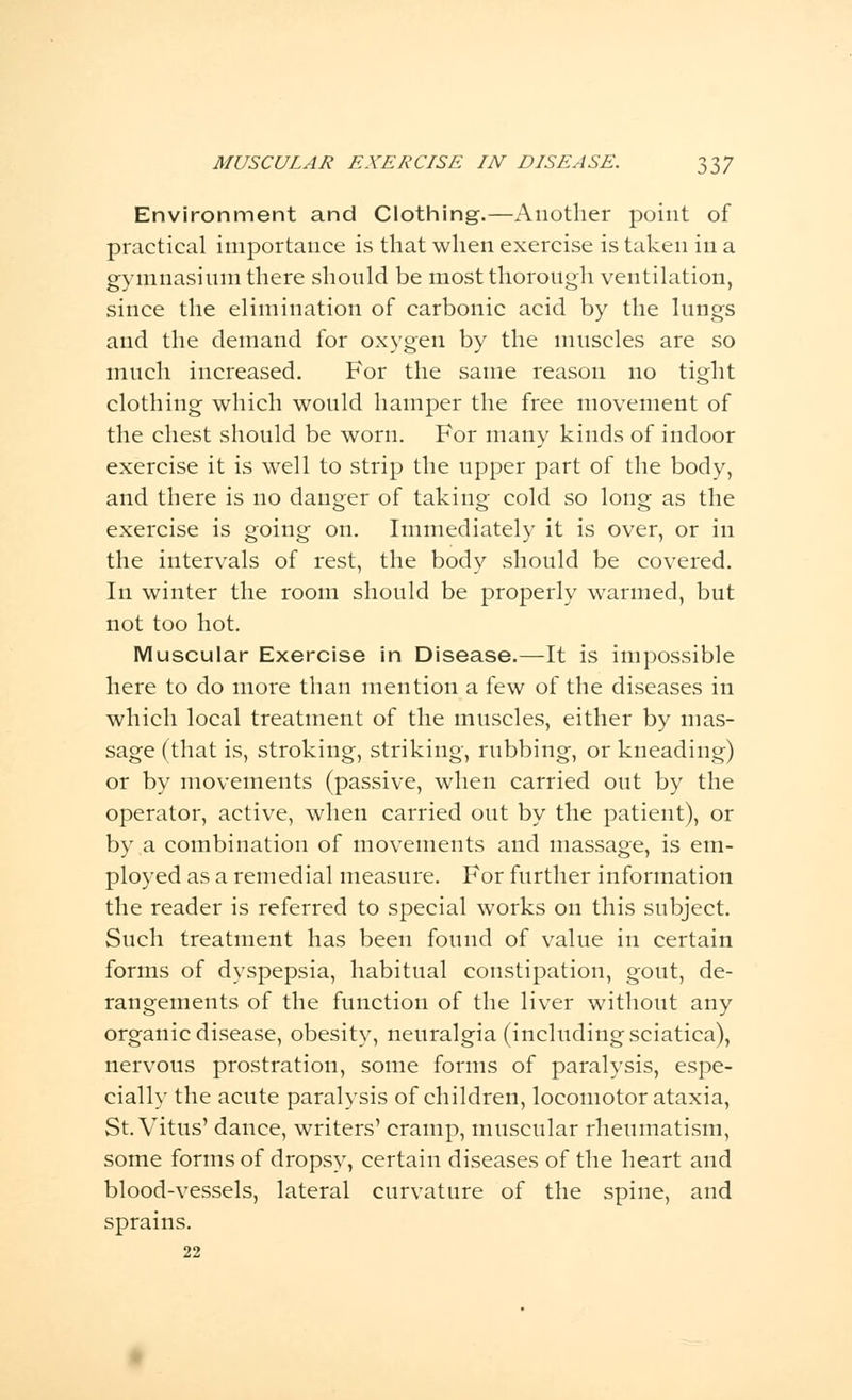 Environment and Clothing.—Another point of practical importance is that when exercise is taken in a gymnasium there should be most thorough ventilation, since the elimination of carbonic acid by the lungs and the demand for oxygen by the muscles are so much increased. For the same reason no tight clothing which would hamper the free movement of the chest should be worn. For many kinds of indoor exercise it is well to strip the upper part of the body, and there is no danger of taking cold so long as the exercise is going on. Immediately it is over, or in the intervals of rest, the body should be covered. In winter the room should be properly warmed, but not too hot. Muscular Exercise in Disease.—It is impossible here to do more than mention a few of the diseases in which local treatment of the muscles, either by mas- sage (that is, stroking, striking, rubbing, or kneading) or by movements (passive, when carried out by the operator, active, when carried out by the patient), or by a combination of movements and massage, is em- ployed as a remedial measure. For further information the reader is referred to special works on this subject. Such treatment has been found of value in certain forms of dyspepsia, habitual constipation, gout, de- rangements of the function of the liver without any organic disease, obesity, neuralgia (including sciatica), nervous prostration, some forms of paralysis, espe- cially the acute paralysis of children, locomotor ataxia, St. Vitus' dance, writers' cramp, muscular rheumatism, some forms of dropsy, certain diseases of the heart and blood-vessels, lateral curvature of the spine, and sprains. 22