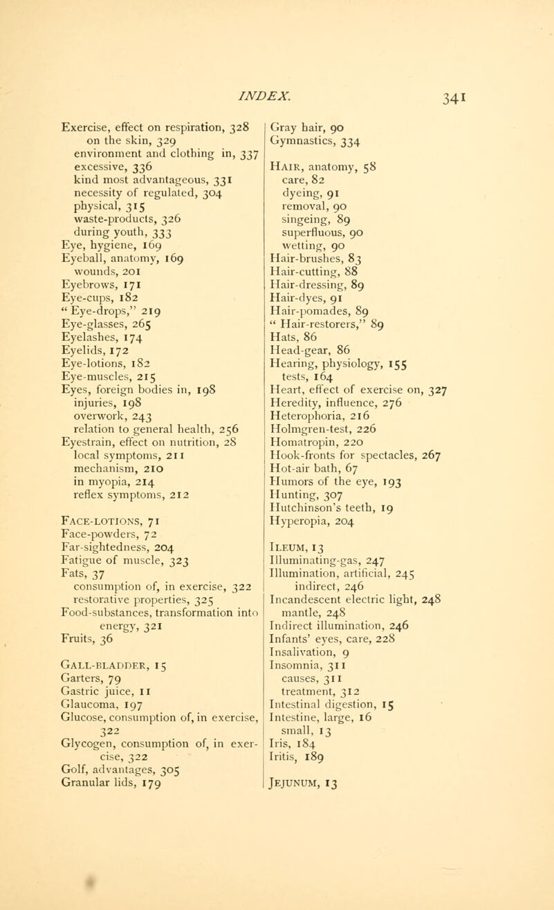 Exercise, effect on respiration, 328 on the skin, 329 environment and clothing in, 337 excessive, 336 kind most advantageous, 331 necessity of regulated, 304 physical, 315 waste-products, 326 during youth, 333 Eye, hygiene, 169 Eyeball, anatomy, 169 wounds, 201 Eyebrows, 171 Eye-cups, 182  Eye-drops, 219 Eye-glasses, 265 Eyelashes, 174 Eyelids, 172 Eye-lotions, 182 Eye-muscles, 215 Eyes, foreign bodies in, 198 injuries, 198 overwork, 243 relation to general health, 256 Eyestrain, effect on nutrition, 28 local symptoms, 211 mechanism, 210 in myopia, 214 reflex symptoms, 212 Face-lotions, 71 Face-powders, 72 Far-sightedness, 204 Fatigue of muscle, 323 Fats, 37 consumption of, in exercise, 322 restorative properties, 325 Food-substances, transformation into energy, 321 Fruits, 36 Gall-bladder, 15 Garters, 79 Gastric juice, II Glaucoma, 197 Glucose, consumption of, in exercise, 322 Glycogen, consumption of, in exer- cise, 322 Golf, advantages, 305 Granular lids, 179 Gray hair, 90 Gymnastics, 334 Hair, anatomy, 58 care, 82 dyeing, 91 removal, 90 singeing, 89 superfluous, 90 wetting, 90 Hair-brushes, 83 Hair-cutting, 88 Hair-dressing, 89 Hair-dyes, 91 Hair-pomades, 89  Hair-restorers, 89 Hats, 86 Head-gear, 86 Hearing, physiology, 155 tests, 164 Heart, effect of exercise on, 327 Heredity, influence, 276 Heterophoria, 216 Holmgren-test, 226 Homatropin, 220 Hook-fronts for spectacles, 267 Hot-air bath, 67 Humors of the eye, 193 Hunting, 307 Hutchinson's teeth, 19 Hyperopia, 204 Ileum, 13 Illuminating-gas, 247 Illumination, artificial, 245 indirect, 246 Incandescent electric light, 248 mantle, 248 Indirect illumination, 246 Infants' eyes, care, 228 Insalivation, 9 Insomnia, 311 causes, 311 treatment, 312 Intestinal digestion, 15 Intestine, large, 16 small, 13 Iris, 184 Iritis, 189 Jejunum, 13