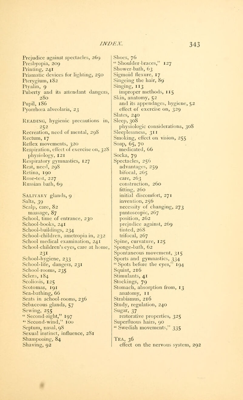 Prejudice against spectacles, 269 Presbyopia, 209 Printing, 241 Prismatic devices for lighting, 250 Pterygium, 182 Ptyalin, 9 Puberty and its attendant dangers, 280 Pupil, 186 Pyorrhoea alveolaris, 23 Reading, hygienic precautions in, 2C2 Recreation, need of mental, 298 Rectum, 17 Reflex movements, 320 Respiration, effect of exercise on, 32S physiology, 121 Respiratory gymnastics, 127 Rest, need, 298 Retina, 190 Rose-test, 227 Russian bath, 69 Salivary glands, 9 Salts, 39 Scalp, care, 82 massage, 87 School, time of entrance, 230 School-books, 241 School-buildings, 234 School-children, ametropia in, 232 School medical examination, 241 School-children's eyes, care at home, 231 School-hygiene, 233 School-life, dangers, 231 School-rooms, 235 Sclera, 184 Scoliosis, 125 Scotomas, 191 Sea-bathing, 66 Seats in school-rooms, 236 Sebaceous glands, 57 Sewing, 255 Second-sight, 197 Second-wind, 100 Septum, nasal, 98 Sexual instinct, influence, 281 Shampooing, 84 Shaving, 92 Shoes, 76 Shoulder-braces, 127 Shower-bath, 63 Sigmoid flexure, 17 Singeing the hair, 89 Singing, 113 improper methods, 115 Skin, anatomy, 52 and its appendages, hygiene, 52 effect of exercise on, 329 Slates, 240 Sleep, 308 physiologic considerations, 308 Sleeplessness, 311 Smoking, effect on vision, 255 Soap, 65, 70 medicated, 66 Socks, 79 Spectacles, 256 advantages, 259 bifocal, 265 care, 263 construction, 260 fitting, 260 initial discomfort, 271 invention, 256 necessity of changing, 273 pantoscopic, 267 position, 262 prejudice against, 269 tinted, 268 trifocal, 267 Spine, curvature, 125 Sponge-bath, 62 Spontaneous movement, 315 Sports and gymnastics, 334 Spots before the eyes, 194 Squint, 216 Stimulants, 41 Stockings, 79 Stomach, absorption from, 13 anatomy, 11 Strabismus, 216 Study, regulation, 240 Sugar, 37 restorative properties, 325 Superfluous hairs, 90 Swedish movements, 335 Tea, 36 effect on the nervous system, 292