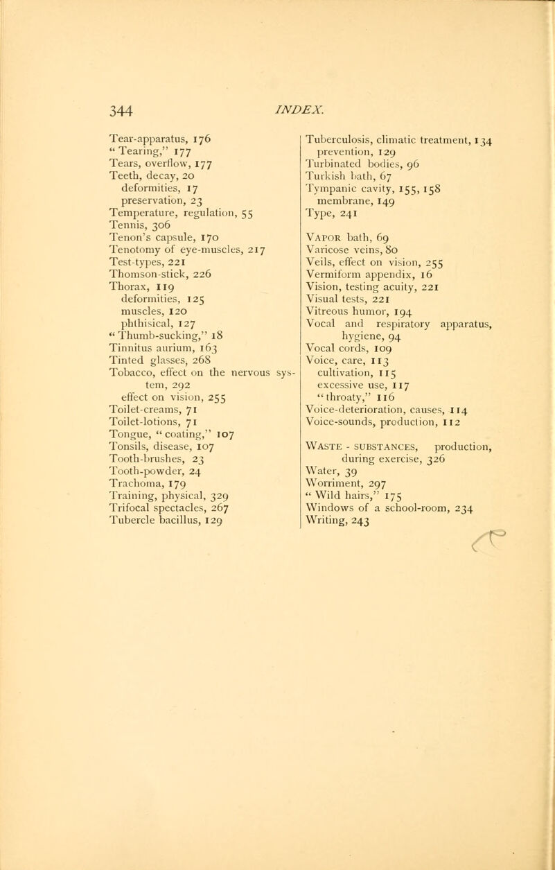 Tear-apparatus, 176 Tearing, 177 Tears, overflow, 177 Teeth, decay, 20 deformities, 17 preservation, 23 Temperature, regulation, 55 Tennis, 306 Tenon's capsule, 170 Tenotomy of eye-muscles, 217 Test-types, 221 Thomson-stick, 226 Thorax, 119 deformities, 125 muscles, 120 phthisical, 127 Thumb-sucking, 18 Tinnitus aurium, 163 Tinted glasses, 268 Tobacco, effect on the nervous sys- tem, 292 effect on vision, 255 Toilet-creams, 71 Toilet-lotions, 71 Tongue, coating, 107 Tonsils, disease, 107 Tooth-brushes, 23 Tooth-powder, 24 Trachoma, 179 Training, physical, 329 Trifocal spectacles, 267 Tubercle bacillus, 129 Tuberculosis, climatic treatment, 134 prevention, 129 Turbinated bodies, 96 Turkish bath, 67 Tympanic cavity, 155, 158 membrane, 149 Type, 241 Vapor bath, 69 Varicose veins, 80 Veils, effect on vision, 255 Vermiform appendix, 16 Vision, testing acuity, 221 Visual tests, 221 Vitreous humor, 194 Vocal and respiratory apparatus, hygiene, 94 Vocal cords, 109 Voice, care, 113 cultivation, 115 excessive use, 117 throaty, 116 Voice-deterioration, causes, 114 Voice-sounds, production, 112 Waste - substances, production, during exercise, 326 Water, 39 Worriment, 297 Wild hairs, 175 Windows of a school-room, 234 Writing, 243 <*?