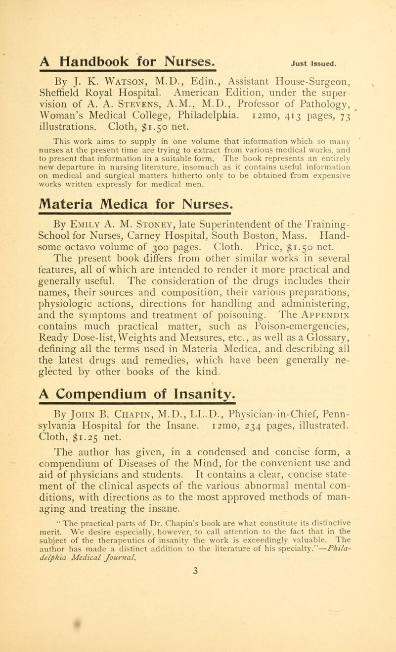 A Handbook for Nurses. just iS8Ued. By J. K. Watson, M.D., Edin., Assistant House-Surgeon, Sheffield Royal Hospital. American Edition, under the super- vision of A. A. Stevens, A.M., M.D., Professor of Pathology, Woman's Medical College, Philadelphia. i2mo, 413 pages, 73 illustrations. Cloth, $1.50 net. This work aims to supply in one volume that information which so many- nurses at the present time are trying to extract from various medical works, and to present that information in a suitable form. The book represents an entirely new departure in nursing literature, insomuch as it contains useful information on medical and surgical matters hitherto only to be obtained from expensive works written expressly for medical men. Materia Medica for Nurses. By Emily A. M. Stoney, late Superintendent of the Training - School for Nurses, Carney Hospital, South Boston, Mass. Hand- some octavo volume of 300 pages. Cloth. Price, $1.50 net. The present book differs from other similar works in several features, all of which are intended to render it more practical and generally useful. The consideration of the drugs includes their names, their sources and composition, their various preparations, physiologic actions, directions for handling and administering, and the symptoms and treatment of poisoning. The Appendix contains much practical matter, such as Poison-emergencies, Ready Dose-list, Weights and Measures, etc., as well as a Glossary, defining all the terms used in Materia Medica, and describing all the latest drugs and remedies, which have been generally ne- glected by other books of the kind. A Compendium of Insanity. By John B. Chapin, M.D., LL.D., Physician-in-Chief, Penn- sylvania Hospital for the Insane. i2mo, 234 pages, illustrated. Cloth, $1.25 net. The author has given, in a condensed and concise form, a compendium of Diseases of the Mind, for the convenient use and aid of physicians and students. It contains a clear, concise state- ment of the clinical aspects of the various abnormal mental con- ditions, with directions as to the most approved methods of man- aging and treating the insane.  The practical parts of Dr. Chapin's book are what constitute its distinctive merit. We desire especially, however, to call attention to the fact that in the subject of the therapeutics of insanity the work is exceedingly valuable. The author has made a distinct addition to the literature of his specialty.—Phila- delphia Medical Journal.