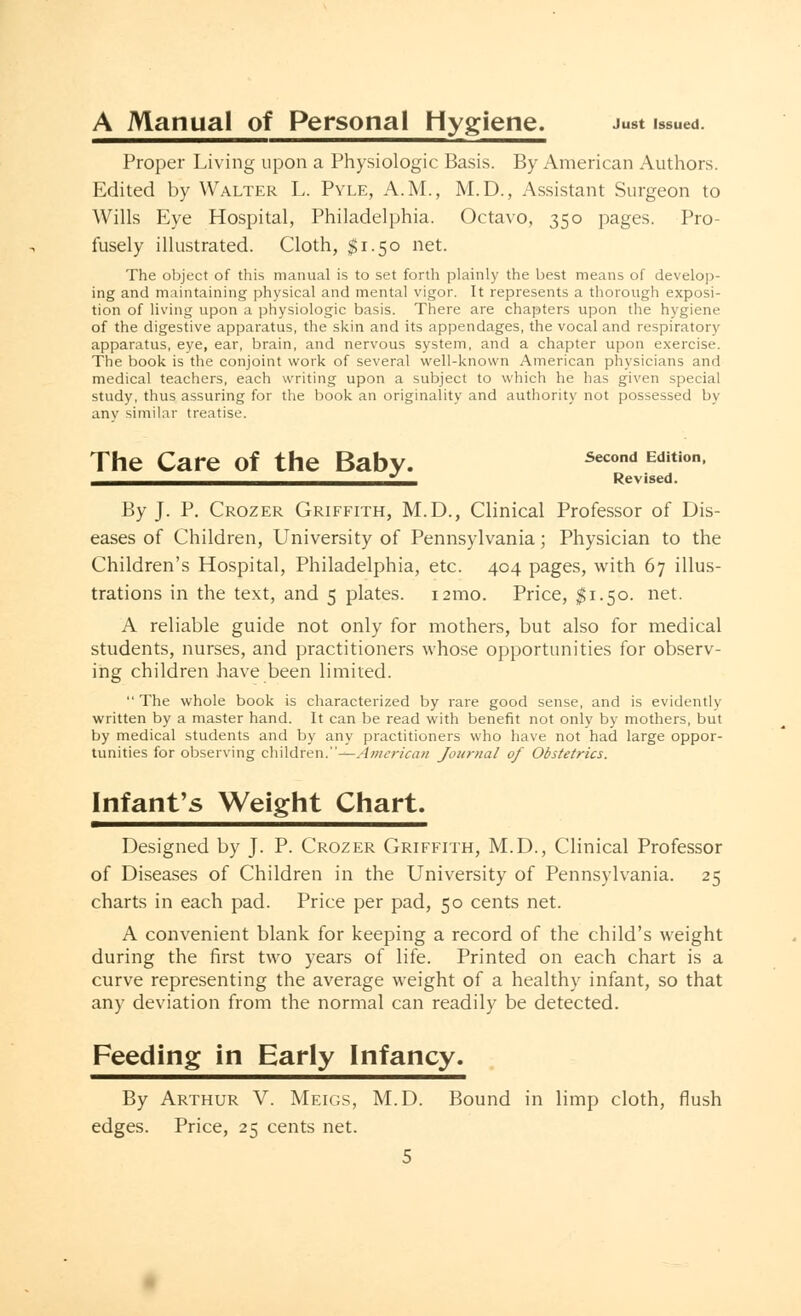 A Manual of Personal Hygiene. Just issued. Proper Living upon a Physiologic Basis. By American Authors. Edited by Walter L. Pyle, A.M., M.D., Assistant Surgeon to Wills Eye Hospital, Philadelphia. Octavo, 350 pages. Pro- fusely illustrated. Cloth, $1.50 net. The object of this manual is to set forth plainly the best means of develop- ing and maintaining physical and mental vigor. It represents a thorough exposi- tion of living upon a physiologic basis. There are chapters upon the hygiene of the digestive apparatus, the skin and its appendages, the vocal and respiratory apparatus, eye, ear, brain, and nervous system, and a chapter upon exercise. The book is the conjoint work of several well-known American physicians and medical teachers, each writing upon a subject to which he has given special study, thus assuring for the book an originality and authority not possessed by any similar treatise. The Care of the Baby. Second Edition * Revised. By J. P. Crozer Griffith, M.D., Clinical Professor of Dis- eases of Children, University of Pennsylvania; Physician to the Children's Hospital, Philadelphia, etc. 404 pages, with 67 illus- trations in the text, and 5 plates. i2mo. Price, $1.50. net. A reliable guide not only for mothers, but also for medical students, nurses, and practitioners whose opportunities for observ- ing children have been limited. The whole book is characterized by rare good sense, and is evidently written by a master hand. It can be read with benefit not only by mothers, but by medical students and by any practitioners who have not had large oppor- tunities for observing children.''—American Journal of Obstetrics. Infant's Weight Chart. Designed by J. P. Crozer Griffith, M.D., Clinical Professor of Diseases of Children in the University of Pennsylvania. 25 charts in each pad. Price per pad, 50 cents net. A convenient blank for keeping a record of the child's weight during the first two years of life. Printed on each chart is a curve representing the average weight of a healthy infant, so that any deviation from the normal can readily be detected. Feeding in Early Infancy. By Arthur V. Meigs, M.D. Bound in limp cloth, flush edges. Price, 25 cents net.