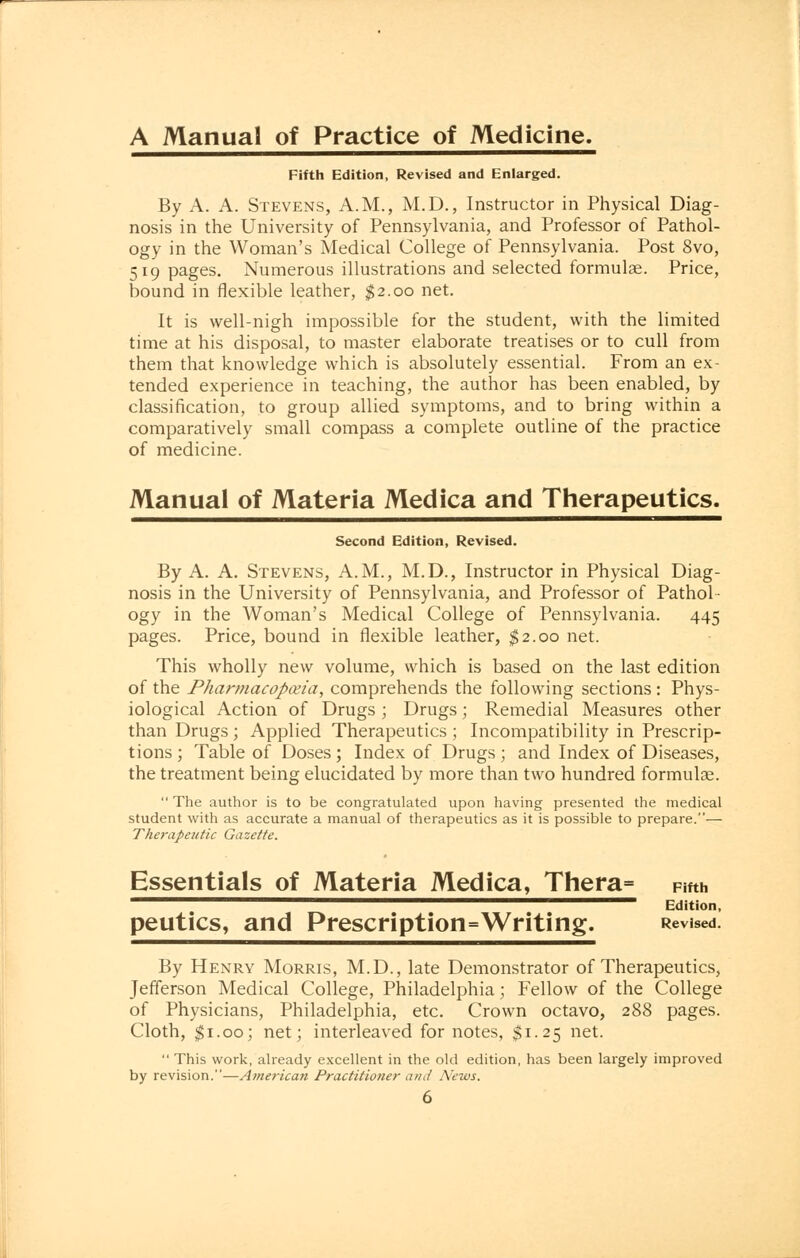 A Manual of Practice of Medicine. Fifth Edition, Revised and Enlarged. By A. A. Stevens, A.M., M.D., Instructor in Physical Diag- nosis in the University of Pennsylvania, and Professor of Pathol- ogy in the Woman's Medical College of Pennsylvania. Post 8vo, 519 pages. Numerous illustrations and selected formulae. Price, bound in flexible leather, $2.00 net. It is well-nigh impossible for the student, with the limited time at his disposal, to master elaborate treatises or to cull from them that knowledge which is absolutely essential. From an ex- tended experience in teaching, the author has been enabled, by classification, to group allied symptoms, and to bring within a comparatively small compass a complete outline of the practice of medicine. Manual of Materia Medica and Therapeutics. Second Edition, Revised. By A. A. Stevens, A.M., M.D., Instructor in Physical Diag- nosis in the University of Pennsylvania, and Professor of Pathol- ogy in the Woman's Medical College of Pennsylvania. 445 pages. Price, bound in flexible leather, $2.00 net. This wholly new volume, which is based on the last edition of the Pharmacopoeia, comprehends the following sections : Phys- iological Action of Drugs; Drugs; Remedial Measures other than Drugs; Applied Therapeutics ; Incompatibility in Prescrip- tions; Table of Doses; Index of Drugs ; and Index of Diseases, the treatment being elucidated by more than two hundred formulae.  The author is to be congratulated upon having presented the medical student with as accurate a manual of therapeutics as it is possible to prepare.— Therapeutic Gazette. Essentials of Materia Medica, Thera= Fifth ^^^^™™^^^^^^^^^^^^^™^^^^™^^^^^^^^™l^^— Edition, peutics, and Prescription=Writing. Revised. By Henry Morris, M.D., late Demonstrator of Therapeutics, Jefferson Medical College, Philadelphia; Fellow of the College of Physicians, Philadelphia, etc. Crown octavo, 288 pages. Cloth, #1.00; net; interleaved for notes, $1.25 net.  This work, already excellent in the old edition, has been largely improved by revision.—American Practitioner and News.