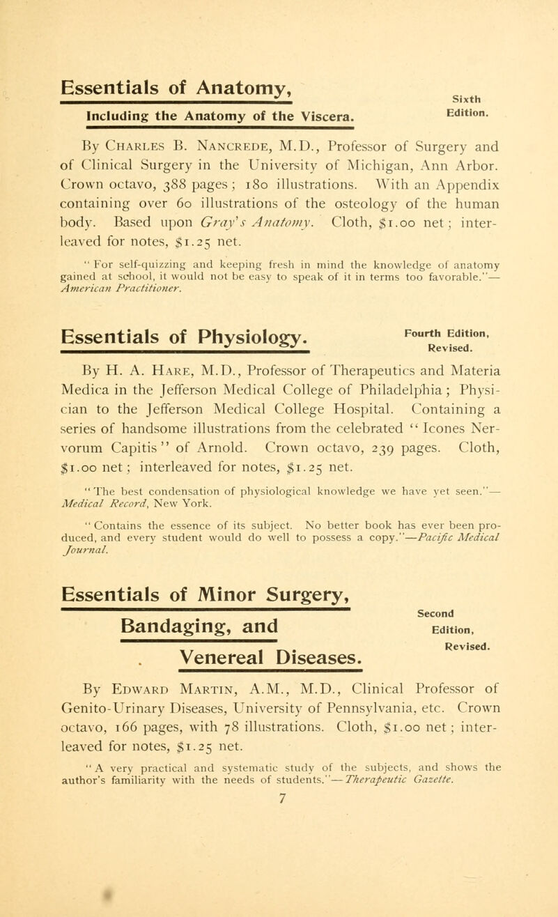 Essentials of Anatomy, Including the Anatomy of the Viscera. Edition. By Charles B. Nancrede, M.D., Professor of Surgery and of Clinical Surgery in the University of Michigan, Ann Arbor. Crown octavo, 388 pages; 180 illustrations. With an Appendix containing over 60 illustrations of the osteology of the human body. Based upon Gray's Anatomy: Cloth, $1.00 net; inter- leaved for notes, $1.25 net.  For self-quizzing and keeping fresh in mind the knowledge of anatomy gained at school, it would not be easy to speak of it in terms too favorable.— American Practitioner. Essentials of Physiology. Fourth Edition J &J Revised. By H. A. Hare, M.D., Professor of Therapeutics and Materia Medica in the Jefferson Medical College of Philadelphia; Physi- cian to the Jefferson Medical College Hospital. Containing a series of handsome illustrations from the celebrated  Icones Ner- vorum Capitis of Arnold. Crown octavo, 239 pages. Cloth, $1.00 net; interleaved for notes, $1.25 net. The best condensation of physiological knowledge we have yet seen.— Medical Record, New York.  Contains the essence of its subject. No better book has ever been pro- duced, and every student would do well to possess a copy.—Pacific Medical Journal. Essentials of Minor Surgery, ^~^■^^^^^^™1 Second Bandaging, and Edition, Venereal Diseases. Revised. By Edward Martin, A.M., M.D., Clinical Professor of Genito-Urinary Diseases, University of Pennsylvania, etc. Crown octavo, 166 pages, with 78 illustrations. Cloth, $1.00 net; inter- leaved for notes, $1.25 net.  A very practical and systematic study of the subjects, and shows the author's familiarity with the needs of students.—Therapeutic Gazette.