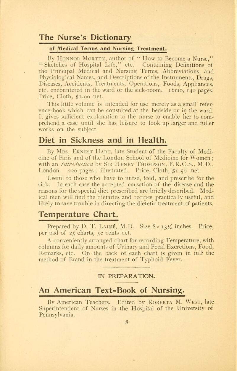 The Nurse's Dictionary of Medical Terms and Nursing Treatment. By Honnor Morten, author of  How to Become a Nurse, Sketches of Hospital Life, etc. Containing Definitions of the Principal Medical and Nursing Terms, Abbreviations, and Physiological Names, and Descriptions of the Instruments, Drugs, Diseases, Accidents, Treatments, Operations, Foods, Appliances, etc. encountered in the ward or the sick-room. 161110, 140 pages. Price, Cloth, $1.00 net. This little volume is intended for use merely as a small refer- ence-book which can be consulted at the bedside or in the ward. It gives sufficient explanation to the nurse to enable her to com- prehend a case until she has leisure to look up larger and fuller works on the subject. Diet in Sickness and in Health. By Mrs. Ernest Hart, late Student of the Faculty of Medi- cine of Paris and of the London School of Medicine for Women ; with an Introduction by Sir Henry Thompson, F.R.C.S., M.D., London. 220 pages; illustrated. Price, Cloth, $1.50 net. Useful to those who have to nurse, feed, and prescribe for the sick. In each case the accepted causation of the disease and the reasons for the special diet prescribed are briefly described. Med- ical men will find the dietaries and recipes practically useful, and likely to save trouble in directing the dietetic treatment of patients. Temperature Chart. Prepared by D. T. Lain£, M.D. Size 8x13^ inches. Price, per pad of 25 charts, 50 cents net. A conveniently arranged chart for recording Temperature, with columns for daily amounts of Urinary and Fecal Excretions, Food, Remarks, etc. On the back of each chart is given in fulr the method of Brand in the treatment of Typhoid Fever. IN PREPARATION. An American Text=Book of Nursing. By American Teachers. Edited by Roberta M. West, late Superintendent of Nurses in the Hospital of the University of Pennsylvania.