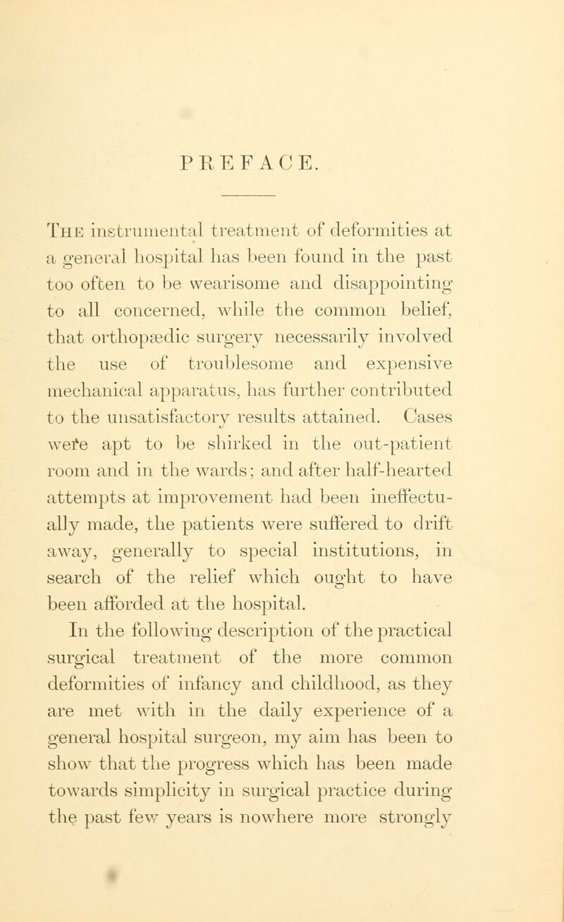 PREFACE. The instrumental treatment of deformities at a general hospital has been found in the past too often to he wearisome and disappointing to all concerned, while the common belief, that orthopaedic surgery necessarily involved the use of troublesome and expensive mechanical apparatus, has further contributed to the unsatisfactory results attained. Cases wei'e apt to be shirked in the out-patient room and in the wards; and after half-hearted attempts at improvement had been ineffectu- ally made, the patients were suffered to drift away, generally to special institutions, in search of the relief which ouo-ht to have been afforded at the hospital. In the following description of the practical surgical treatment of the more common deformities of infancy and childhood, as they are met with in the daily experience of a general hospital surgeon, my aim has been to show that the progress which has been made towards simplicity in surgical practice during the past few years is nowhere more strongly