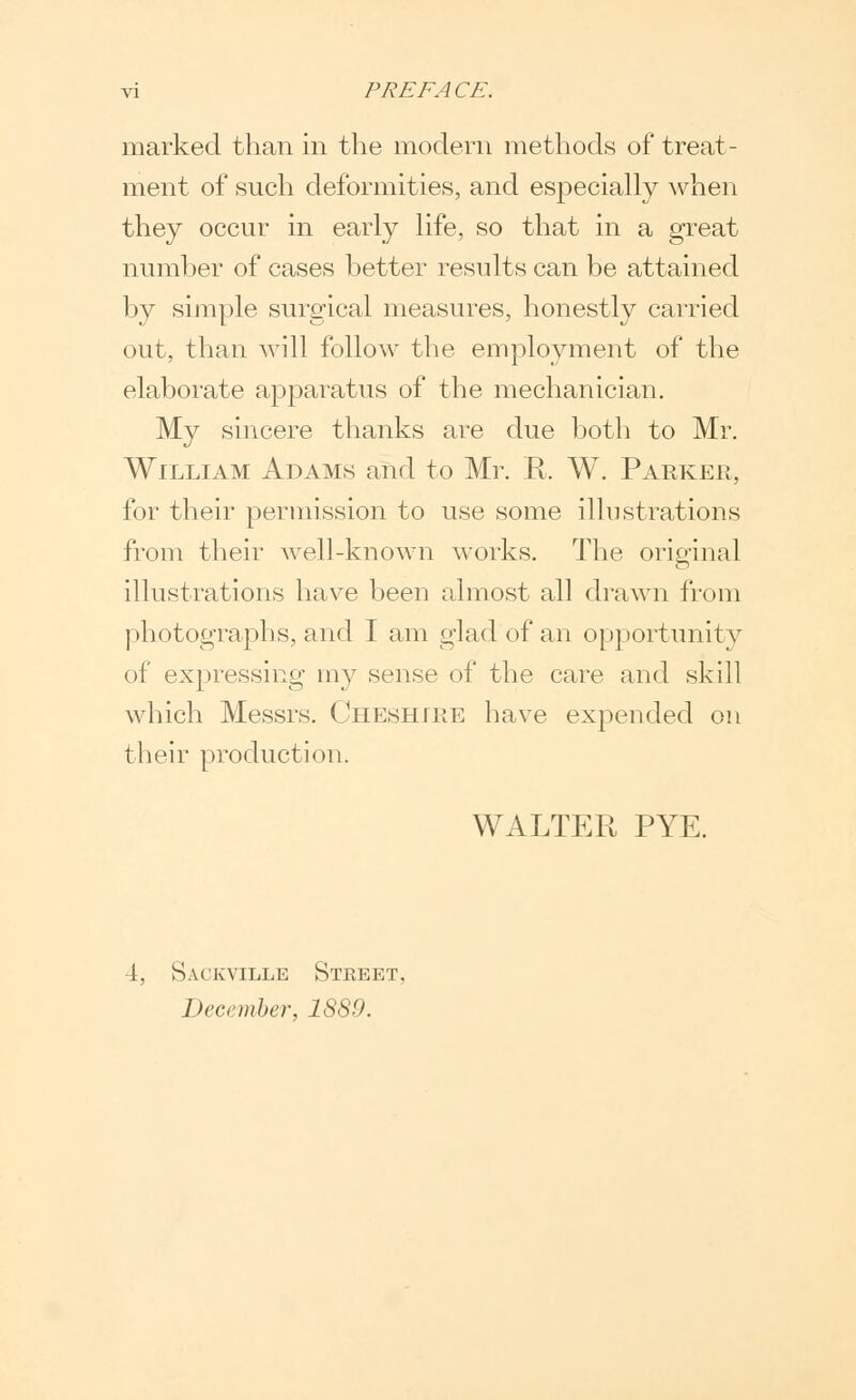 marked than in the modern methods of treat- ment of such deformities, and especially when they occur in early life, so that in a great number of cases better results can be attained by simple surgical measures, honestly carried out, than will follow the employment of the elaborate apparatus of the mechanician. My sincere thanks are due both to Mr. William Adams and to Mr. R, W. Parker, for their permission to use some illustrations from their well-known works. The original illustrations have been almost all drawn from photographs, and T am glad of an opportunity of expressing my sense of the care and skill which Messrs. Cheshire have expended on their production. WALTER PYE. 4, Sackville Stkeet, December, 1889.