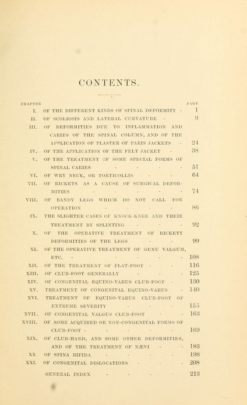 CONTENTS. I'll IPTER PAGE I. OF THE DIFFERENT KINDS OF SPINAL DEFORMITY - 1 II. OF SCOLIOSIS AND LATERAL CURVATURE - '■> III. OF DEFORMITIES DUE TO INFLAMMATION AND CARIES OF THE SPINAL COLUMN, AND OF THE APPLICATION OF PLASTER OF PARIS JACKETS - '24 IV. OF THE APPLICATION OF THE FELT JACKET - 38 V. OF THE TREATMENT OF SOME SPECIAL FORMS OF SPINAL CARIES - - - 51 VI. OF WRY NECK, OR TORTICOLLIS 64 VII. OF RICKETS AS A CAUSE OF SURGICAL DEFOR- MITIES - - - 74 VIII. OF BANDY LEGS WHICH OO NOT CALL FOE OPERATION - 86 IX. THE SLIGHTER CASES OF KNOCK-KNEE AND THEIR TREATMENT BY SPLINTING - - 92 X. OF THE OPERATIVE TREATMENT OF RICKETY DEFORMITIES OF THE LEGS - 99 XI. OF THE OPERATIVE TREATMENT OF GENU VALGUM, ETC. - - 108 XII. OF THE TREATMENT OF FLAT-FOOT - 116 XIII. OF CLUB-FOOT GENERALLY - - 125 XIV. OF CONGENITAL EQUINO-VARUS CLUB-FOOT - 130 XV. TREATMENT OF CONGENITAL EQUINO-VARUS - 140 XVI. TREATMENT OF EQUINO-VARUS CLUB-FOOT OF EXTREME SEVERITY - 155 XVII. OF CONGENITAL VALGUS CLUB-FOOT - 163 XVIII. OF SOME ACQUIRED OR NON-CONGENITAL FORMS OF CLUB-FOOT - - - - 169 XIX. OF CLUB-HAND, AND SOME OTHER DEFORMITIES, AND OF THE TREATMENT OF X.EVI - - 183 XX OF SPINA BIFIDA - - - 198 XXI. OF CONGENITAL DISLOCATIONS - - 208 GENERAL INDEX - - 213