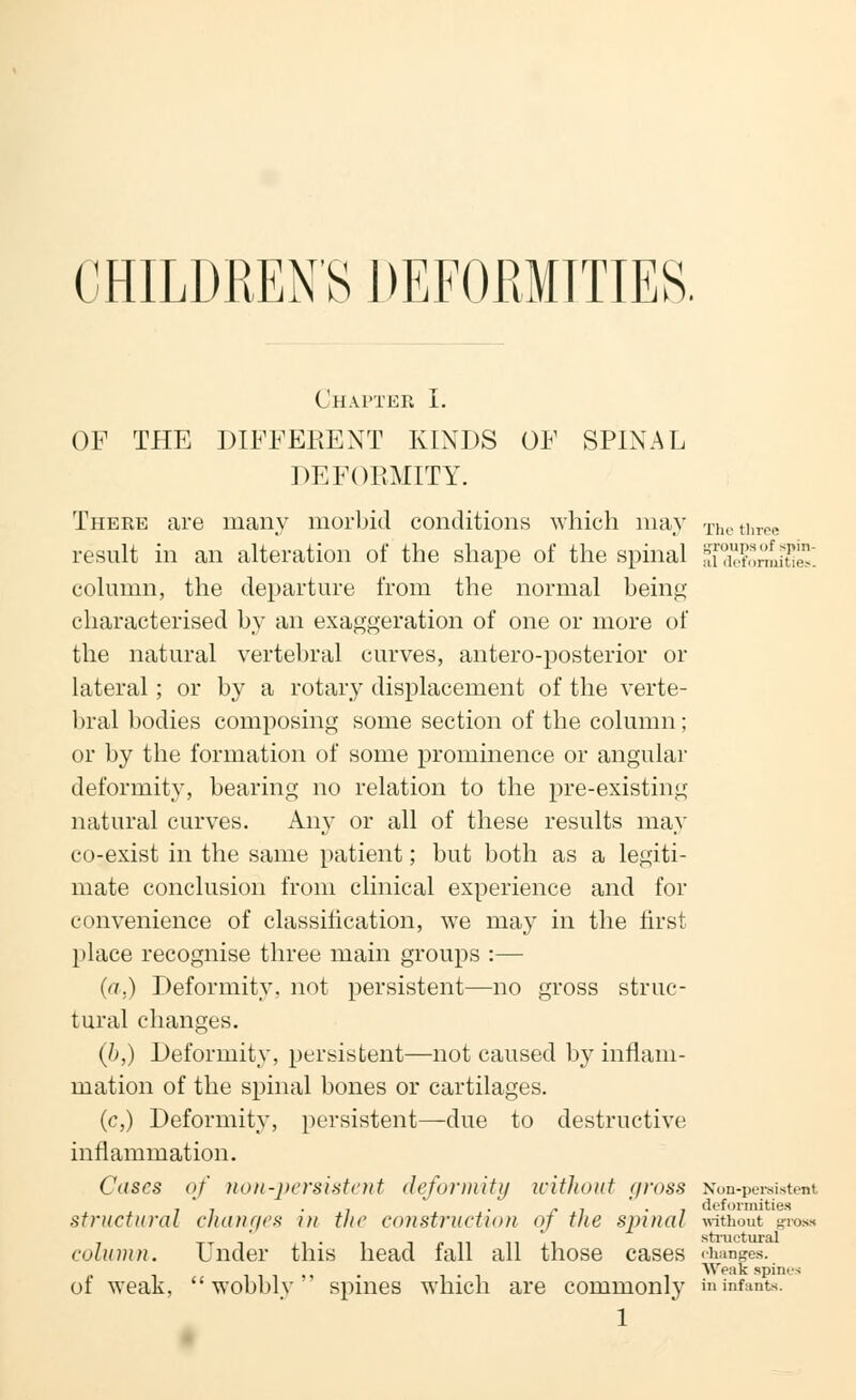 The three CHILDREN'S DEFORMITIES. OF THE DIFFERENT KINDS OF SPINAL DEFORMITY. There are many morbid conditions which may result in an alteration of the shape of the spinal nTXtormine. column, the departure from the normal being characterised by an exaggeration of one or more of the natural vertebral curves, antero-posterior or lateral; or by a rotary displacement of the verte- bral bodies composing some section of the column ; or by the formation of some prominence or angular deformity, bearing no relation to the pre-existing natural curves. Any or all of these results may co-exist in the same patient; but both as a legiti- mate conclusion from clinical experience and for convenience of classification, we may in the first place recognise three main groups :— (a.) Deformity, not persistent—no gross struc- tural changes. (b,) Deformity, persistent—not caused by inflam- mation of the spinal bones or cartilages. (c,) Deformity, persistent—due to destructive inflammation. Cases of non-persistent deformity without gross Non-persistent , ' , . . . j, , ' . , deformities structural changes in the construction oj the sinnal without gross ni structural column. Under this head fall all those cases <hanges. Wonk spines of weak, wobbly spines which are commonly in infants.