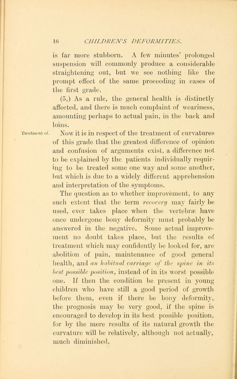 is far more stubborn. A few minutes' prolonged suspension will commonly produce a considerable straightening out, but we see nothing like the prompt effect of the same proceeding in cases of the first grade. (5,) As a rule, the general health is distinctly affected, and there is much complaint of weariness, amounting perhaps to actual pain, in the back and loins. Treatment of. Now it is in respect of the treatment of curvatures of this grade that the greatest difference of opinion and confusion of arguments exist, a difference not to be explained b}7 the patients individually requir- ing to be treated some one way and some another, but which is due to a widely different apprehension and interpretation of the symptoms. The question as to whether improvement, to any such extent that the term recovery may fairly be used, ever takes place when the vertebrae have once undergone bony deformity must probably be answered in the negative. Some actual improve- ment no doubt takes place, but the results of treatment which may confidently be looked for, are abolition of pain, maintenance of good general health, and <ui habitual carriage of the spine in its best possible position, instead of in its worst possible one. If then the condition be present in young children who have still a good period of growth before them, even if there be bony deformity, the prognosis may be very good, if the spine is encouraged to develop in its best possible position, for by the mere results of its natural growth the curvature will be relatively, although not actually, much diminished.