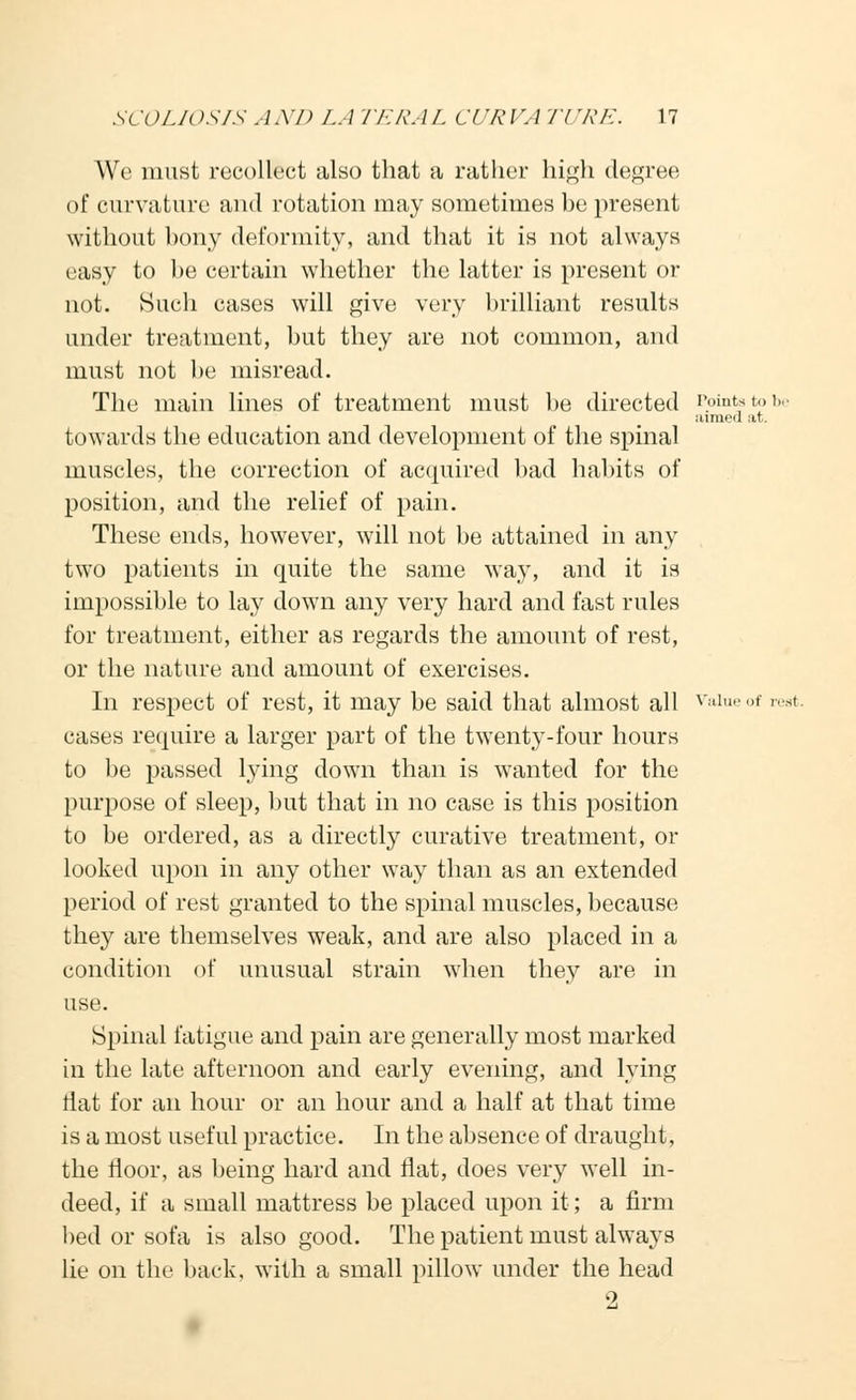 We must recollect also that a rather high degree of curvature and rotation may sometimes be present without bony deformity, and that it is not always easy to be certain whether the latter is present or not. Such cases will give very brilliant results under treatment, but they are not common, and must not be misread. The main lines of treatment must be directed Points to be aimeil at. towards the education and development of the spinal muscles, the correction of acquired bad habits of position, and the relief of pain. These ends, however, will not be attained in any two patients in quite the same way, and it is impossible to lay down any very hard and fast rules for treatment, either as regards the amount of rest, or the nature and amount of exercises. In respect of rest, it may be said that almost all vaiueof rest, cases require a larger part of the twenty-four hours to be passed lying down than is wanted for the purpose of sleep, but that in no case is this position to be ordered, as a directly curative treatment, or looked upon in any other way than as an extended period of rest granted to the spinal muscles, because they are themselves weak, and are also placed in a condition of unusual strain when they are in use. Spinal fatigue and pain are generally most marked in the late afternoon and early evening, and lying flat for an hour or an hour and a half at that time is a most useful practice. In the absence of draught, the floor, as being hard and flat, does very well in- deed, if a small mattress be placed upon it; a firm bed or sofa is also good. The patient must always lie on the back, with a small pillow under the head 2