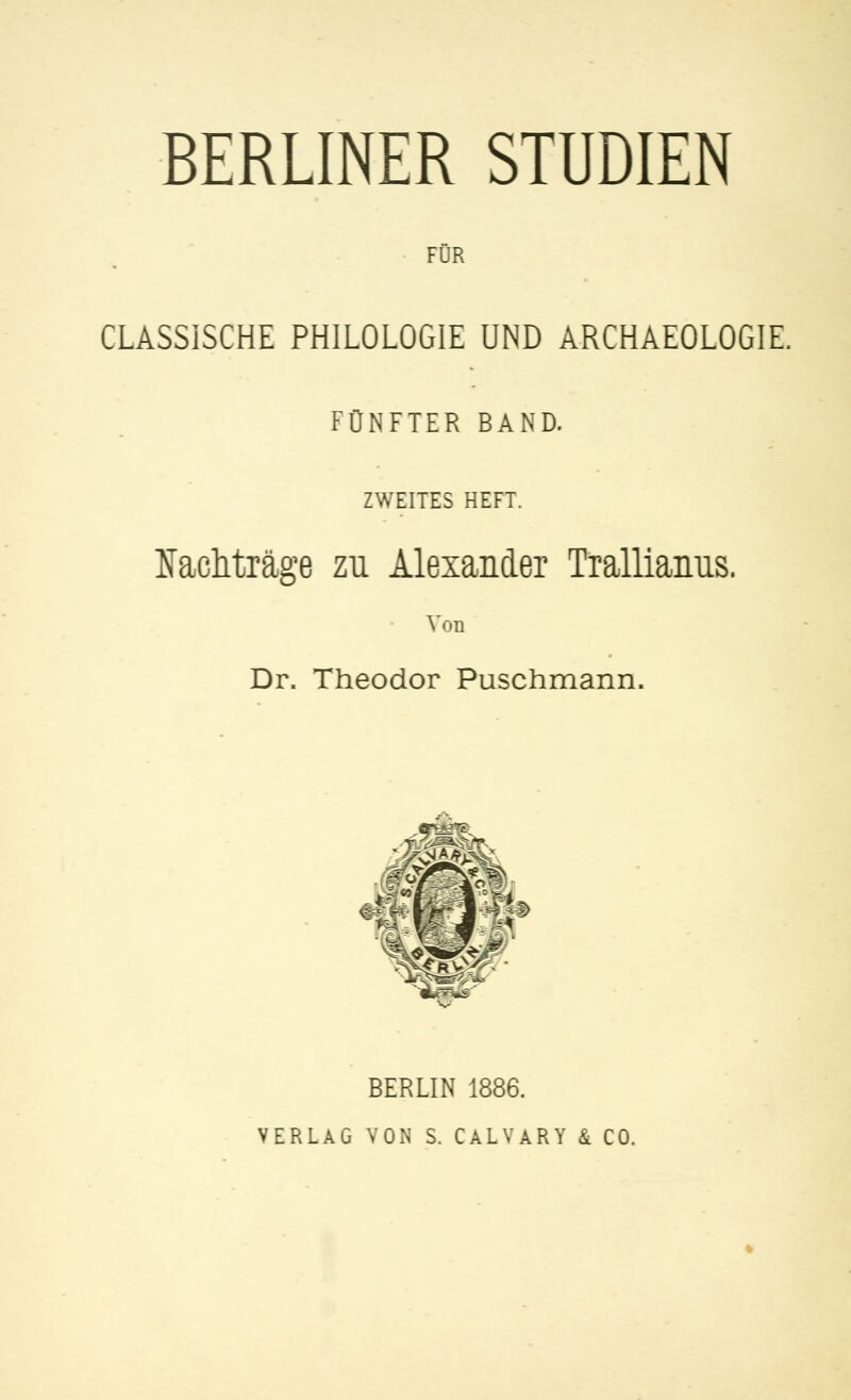 BERLINER STUDIEN FÜR CLASSISCHE PHILOLOGIE UND ARCHAEOLOGIE. FÜNFTER BAND. ZWEITES HEFT. Nachträge zu Alexander Trallianus. Von Dr. Theodor Puschmann. BERLIN 1886. VERLAG VON S. CALVARY & CO.