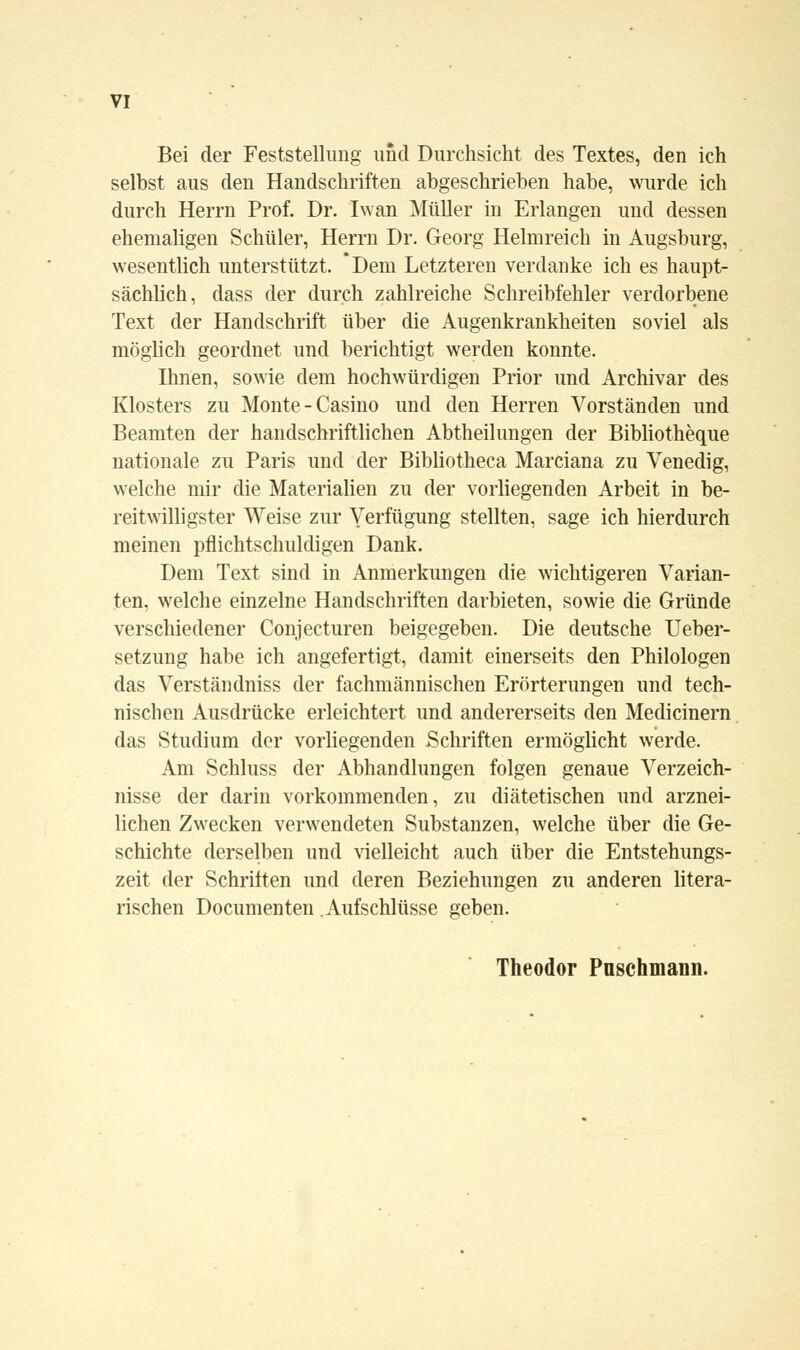 Bei der Feststellung und Durchsicht des Textes, den ich selbst aus den Handschriften abgeschrieben habe, wurde ich durch Herrn Prof. Dr. Iwan Müller in Erlangen und dessen ehemaligen Schüler, Herrn Dr. Georg Helmreich in Augsburg, wesentlich unterstützt. *Dem Letzteren verdanke ich es haupt- sächlich, dass der durch zahlreiche Schreibfehler verdorbene Text der Handschrift über die Augenkrankheiten soviel als möglich geordnet und berichtigt werden konnte. Ihnen, sowie dem hochwürdigen Prior und Archivar des Klosters zu Monte - Casino und den Herren Vorständen und Beamten der handschriftlichen Abtheilungen der Bibliotheque nationale zu Paris und der Bibliotheca Marciana zu Venedig, welche mir die Materialien zu der vorliegenden Arbeit in be- reitwilligster Weise zur Verfügung stellten, sage ich hierdurch meinen pflichtschuldigen Dank. Dem Text sind in Anmerkungen die wichtigeren Varian- ten, welche einzelne Handschriften darbieten, sowie die Gründe verschiedener Conjecturen beigegeben. Die deutsche Ueber- setzung habe ich angefertigt, damit einerseits den Philologen das Verstaudniss der fachmännischen Erörterungen und tech- nischen Ausdrücke erleichtert und andererseits den Medicinern das Studium der vorliegenden Schriften ermöglicht werde. Am Schluss der Abhandlungen folgen genaue Verzeich- nisse der darin vorkommenden, zu diätetischen und arznei- lichen Zwecken verwendeten Substanzen, welche über die Ge- schichte derselben und vielleicht auch über die Entstehungs- zeit der Schriften und deren Beziehungen zu anderen litera- rischen Documenten Aufschlüsse geben. Theodor Puschmann.