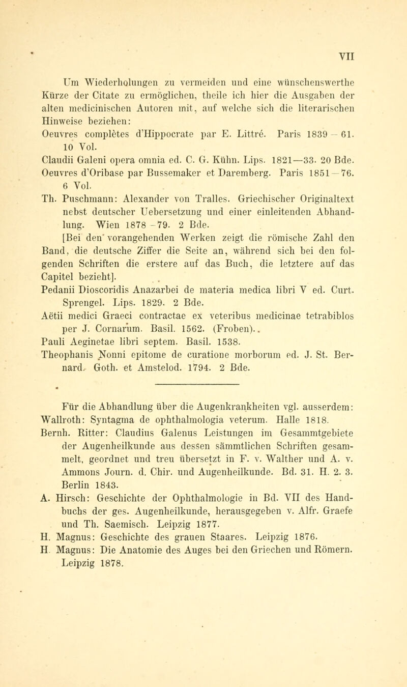 Um Wiederholungen zu vermeiden und eine wünschenswerthe Kürze der Citate zu ermöglichen, theile ich hier die Ausgaben der alten medicinischen Autoren mit, auf welche sich die literarischen Hinweise beziehen: Oeuvres completes d'Hippocrate par E. Littre. Paris 1839 —61. 10 Vol. Claudii Galeni opera omnia ed. C. G. Kühn. Lips. 1821—33. 20 Bde. Oeuvres d'Oribase par Bussemaker et Daremberg. Paris 1851 — 76. 6 Vol. Th. Puschmann: Alexander von Tralles. Griechischer Originaltext nebst deutscher Uebersetzung und einer einleitenden Abhand- lung. Wien 1878 -79. 2 Bde. [Bei den' vorangehenden Werken zeigt die römische Zahl den Band, die deutsche Ziffer die Seite an, während sich bei den fol- genden Schriften die erstere auf das Buch, die letztere auf das Capitel bezieht]. Pedanii Dioscoridis Anazarbei de materia medica libri V ed. Curt. Sprengel. Lips. 1829. 2 Bde. Aetii medici Graeci contraetae ex veteribus medicinae tetrabiblos per J. Cornarum. Basil. 1562. (Frohen).. Pauli Aeginetae libri septem. Basil. 1538. Theophanis Nonni epitome de curatione morborum ed. J. St. Ber- nard, Goth. et Amstelod. 1794. 2 Bde. Für die Abhandlung über die Augenkrankheiten vgl. ausserdem: Wallroth: Syntagma de ophthalmologia veterum. Halle 1818. Bernh. Ritter: Claudius Galenus Leistungen im Gesammtgebiete der Augenheilkunde aus dessen sämmtlichen Schriften gesam- melt, geordnet und treu übersetzt in F. v. Walther und A. v. Ammons Journ. d. Chir. und Augenheilkunde. Bd. 31. H. 2. 3. Berlin 1843. A. Hirsch: Geschichte der Ophthalmologie in Bd. VII des Hand- buchs der ges. Augenheilkunde, herausgegeben v. Alfr. Graefe und Th. Saemisch. Leipzig 1877. H. Magnus: Geschichte des grauen Staares. Leipzig 1876. H Magnus: Die Anatomie des Auges bei den Griechen und Römern. Leipzig 1878.