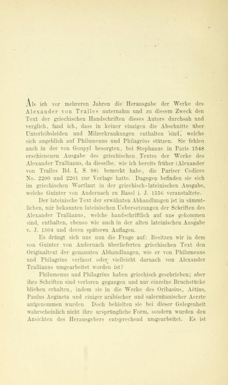 Als ich vor mehreren Jahren die Herausgabe der Werke des Alexander von Tralles unternahm und zu diesem Zweck den Text der griechischen Handschriften dieses Autors durchsah und verglich, fand ich. dass in keiner einzigen die Abschnitte über Unterleibsleiden und Milzerkrankungen enthalten sind! welche sich angeblich auf Philumenus und Philagrius stützen. Sie fehlen auch in der von Goupyl besorgten, bei Stephanus in Pari- 1548 erschienenen Ausgabe des griechischen Textes der Werke des Alexander Trallianus. da dieselbe, wie ich bereits früher (Alexander von Tralles Bd. I. S 98) bemerkt habe, die Pariser Codices No. 2200 und 2201 zur Torlage hatte. Dagegen befinden sä - im griechischen Wortlaut in der griechisch-lateinischen Ausgabe, welche Guinter von Andernach zu Basel i. J. 1556 veranstaltete. Der lateinische Text der erwähnten Abhandlungen ist in sämmt- lichen. mir bekannten lateinischen Uebersetzungen der Schriften des Alexander Trallianus. welche handschriftlich auf uns gekommen sind, enthalten, ebenso wie auch in der alten lateinischen Ausgabe v. J. 1504 und deren späteren Auflagen. Es drängt sich uns nun die Frage auf: Besitzen wir in dem von Guinter von Andernach überlieferten griechischen Text den Originaltext der genannten Abhandlungen, wie er von Philumenus und Philagrius verfasst oder vielleicht darnach von Alexander Trallianus umgearbeitet word>: Philumenus und Philagrius haben griechisch geschrieben; aber ihre Schriften sind verloren gegangen und nur einzelne Bruchstücke blieben erhalten, indem sie in die Werke des Oribasius. Aetius. Paulus Aegineta und einiger arabischer und salernitanischer Aerzte aufgenommen wurden Doch behielten sie bei dieser Gelegenheit wahrscheinlich nicht ihre ursprüngliche Form, sondern wurden den Ansichten des Herausgeber- entsprechend umgearbeitet. Es ist