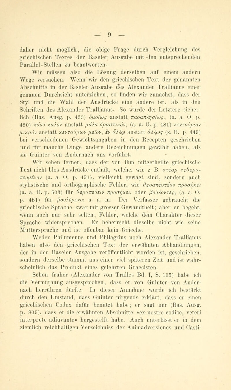 daher nicht möglich, die obige Frage durch Vergleichung des griechischen Textes der Baseler Ausgabe mit den entsprechenden Parallel-Stellen zu beantworten. Wir müssen also die Lösung derselben auf einem andern Wege versuchen. Wenn wir den griechischen Text der genannten Abschnitte in der Baseler Ausgabe des Alexander Trallianus einer genauen Durchsicht unterziehen, so finden wir zunächst, dass der Styl und die Wahl der Ausdrücke eine andere ist, als in den Schriften des Alexander Trallianus. So würde der Letztere sicher- lich (Bas. Ausg. p. 433) opotajg anstatt napan/yoicog, (a. a. 0. p. 450) ndvu xaXuv anstatt pdhi Bpaaztxov, (a. a. 0. p 481) xsvzaüpiov puxpöv anstatt xevraüpcov p.eTov, iv äXXw anstatt äkhog (z. B. p. 449) bei verschiedenen Gewichtsangaben in den Recepten geschrieben und für manche Dinge andere Bezeichnungen gewählt haben, als sie Guinter von Andernach uns vorführt. Wir sehen ferner, dass der von ihm mitgetheilte griechische Text nicht blos Ausdrücke enthält, welche, wie z. B. azeap re&spa- 7ieu}j.svov (a. a. 0. p. 451), vielleicht gewagt sind, sondern auch stylistische und orthographische Fehler, wie ftepansüziov npoarjxst (a. a. 0. p. 503) für Bepo.7ts.usiv Tzpoorjxsi, oder ßouXovreg, (a. a. 0. p. 481) für ßoöh'jp.svoi u. ä. m. Der Verfasser gebraucht die griechische Sprache zwar mit grosser Gewandtheit; aber er begeht, wenn auch nur sehr selten, Fehler, welche dem Charakter dieser Sprache widersprechen. Er beherrscht dieselbe nicht wie seine Muttersprache und ist offenbar kein Grieche. Weder Philumenus und Philagrius noch Alexander Trallianus haben also den griechischen Text der erwähnten Abhandlungen, der in der Baseler Ausgabe veröffentlicht worden ist, geschrieben, sondern derselbe stammt aus einer viel späteren Zeit und ist wahr- scheinlich das Produkt eines gelehrten Graecisten. Schon früher (Alexander von Tralles Bd. I, S. 105) habe ich die Vermuthung ausgesprochen, dass er von Guinter von Ander- nach herrühren dürfte. In dieser Annahme wurde ich bestärkt durch den Umstand, dass Guinter nirgends erklärt, dass er einen griechischen Codex dafür benutzt habe; er sagt nur (Bas. Ausg. p. 809), dass er die erwähnten Abschnitte »ex nostro codice, veteri interprete adiuvante» hergestellt habe. Auch unterlässt er in dem ziemlich reichhaltigen Verzeichniss der Animadversiones und Casti-