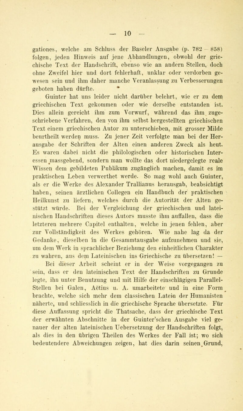 gationes, welche am Schluss der Baseler Ansgabe (p. 782- 858) folgen, jeden Hinweis auf jene Abhandlungen, obwohl der grie- chische Text der Handschrift, ebenso wie an andern Stellen, doch ohne Zweifel hier und dort fehlerhaft, unklar oder verdorben ge- wesen sein und ihm daher manche Veranlassung zu Verbesserungen geboten haben dürfte. * Guinter hat uns leider nicht darüber belehrt, wie er zu dem griechischen Text gekommen oder wie derselbe entstanden ist. Dies allein gereicht ihm zum Vorwurf, während das ihm zuge- schriebene Verfahren, den von ihm selbst hergestellten griechischen Text einem griechischen Autor zu unterschieben, mit grosser Milde beurtheilt werden muss. Zu jener Zeit verfolgte man bei der Her- ausgabe der Schriften der Alten einen anderen Zweck als heut. Es waren dabei nicht die philologischen oder historischen Inter- essen ^massgebend, sondern man wollte das dort niedergelegte reale Wissen dem gebildeten Publikum zugänglich machen, damit es im praktischen Leben verwerthet werde. So mag wohl auch Guinter, als er die Werke des Alexander Trallianus herausgab, beabsichtigt haben, seinen ärztlichen Collegen ein Handbuch der praktischen Heilkunst zu liefern, welches durch die Autorität der Alten ge- stützt würde. Bei der Vergleichung der griechischen und latei- nischen Handschriften dieses Autors musste ihm auffallen, dass die letzteren mehrere Capitel enthalten, welche in jenen fehlen, aber zur Vollständigkeit des Werkes gehören. Wie nahe lag da der Gedanke, dieselben in die Gesammtausgabe aufzunehmen und sie, um dem Werk in sprachlicher Beziehung den einheitlichen Charakter zu wahren, aus dem Lateinischen ins Griechische zu übersetzen! — Bei dieser Arbeit scheint er in der Weise vorgegangen zu sein, dass er den lateinischen Text der Handschriften zu Grunde legte, ihn unter Benutzung und mit Hilfe der einschlägigen Parallel- Steilen bei Galen, Aetius u. A. umarbeitete und in eine Form brachte, welche sich mehr dem classischen Latein der Humanisten näherte, und schliesslich in die griechische Sprache übersetzte. Für diese Auffassung spricht die Thatsache, dass der griechische Text der erwähnten Abschnitte in der Guinter'schen Ausgabe viel ge- nauer der alten lateinischen Uebersetzung der Handschriften folgt, als dies in den übrigen Theilen des Werkes der Fall ist; wo sich bedeutendere Abweichungen zeigen, hat dies darin seinen.Grund,