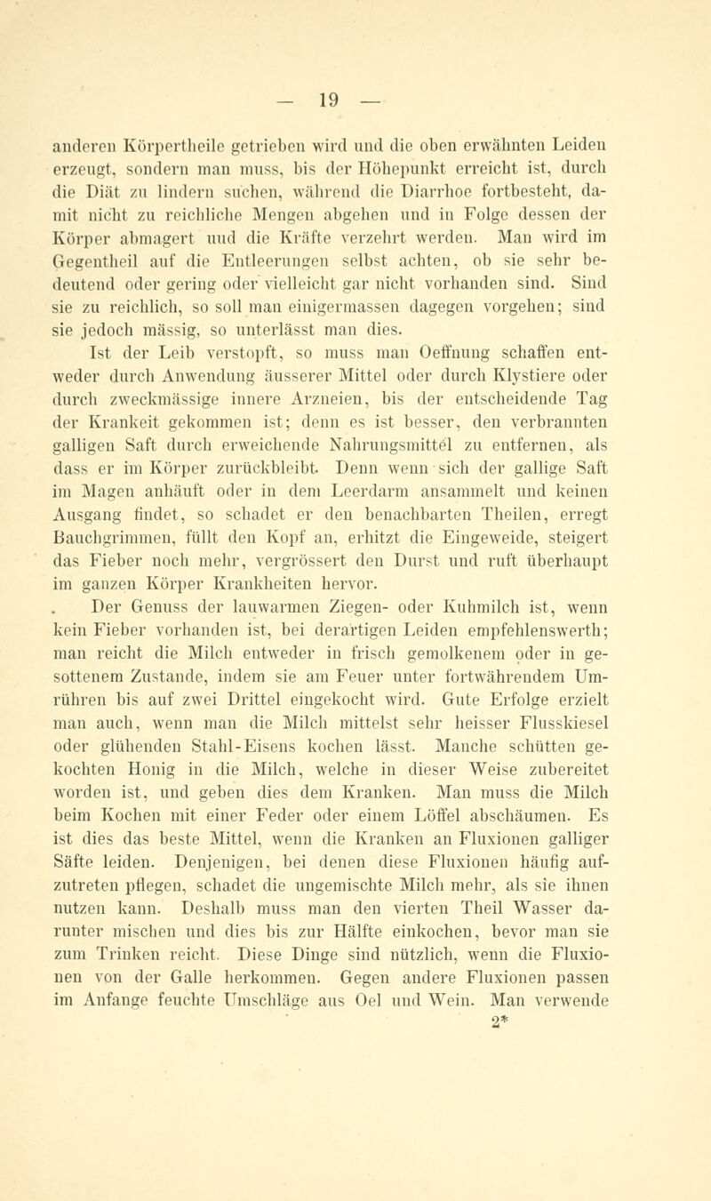 anderen Körpertheile getrieben wird und die oben erwähnten Leiden erzeugt, sondern man muss, bis der Höbepunkt erreicht ist, durch die Diät zu lindern suchen, während die Diarrhoe fortbesteht, da- mit nicht zu reichliche Mengen abgehen und in Folge dessen der Körper abmagert und die Kräfte verzehrt werden. Man wird im Gregentheil auf die Entleerungen selbst achten, ob sie sehr be- deutend oder gering oder vielleicht gar nicht vorhanden sind. Sind sie zu reichlich, so soll man einigermassen dagegen vorgehen; sind sie jedoch massig, so unterlässt man dies. Ist der Leib verstopft, so muss man Oeffnung schaffen ent- weder durch Anwendung äusserer Mittel oder durch Klystiere oder durch zweckmässige innere Arzneien, bis der entscheidende Tag der Krankeit gekommen ist; denn es ist besser, den verbrannten galligen Saft durch erweichende Nahrungsmittel zu entfernen, als dass er im Körper zurückbleibt Denn wenn ■ sich der gallige Saft im Magen anhäuft oder in dem Leerdarm ansammelt und keinen Ausgang findet, so schadet er den benachbarten Theilen, erregt Bauchgrimmen, füllt den Kopf an, erhitzt die Eingeweide, steigert das Fieber noch mehr, vergrössert den Durst und ruft überhaupt im ganzen Körper Krankheiten hervor. Der Genuss der lauwarmen Ziegen- oder Kuhmilch ist, wenn kein Fieber vorhanden ist, bei derartigen Leiden empfehlenswerth; man reicht die Milch entweder in frisch gemolkenem oder in ge- sottenem Zustande, indem sie am Feuer unter fortwährendem Um- rühren bis auf zwei Drittel eingekocht wird. Gute Erfolge erzielt man auch, wenn man die Milch mittelst sehr heisser Flusskiesel oder glühenden Stahl-Eisens kochen lässt. Manche schütten ge- kochten Honig in die Milch, welche in dieser Weise zubereitet worden ist, und geben dies dem Kranken. Man muss die Milch beim Kochen mit einer Feder oder einem Löffel abschäumen. Es ist dies das beste Mittel, wenn die Kranken an Fluxionen galliger Säfte leiden. Denjenigen, bei denen diese Fluxionen häufig auf- zutreten pflegen, schadet die ungemischte Milch mehr, als sie ihnen nutzen kann. Deshalb muss man den vierten Theil Wasser da- runter mischen und dies bis zur Hälfte einkochen, bevor man sie zum Trinken reicht, Diese Dinge sind nützlich, wenn die Fluxio- nen von der Galle herkommen. Gegen andere Fluxionen passen im Anfange feuchte Umschläge aus Oel und Wein. Man verwende 2*