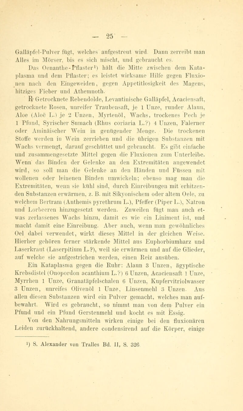 Galläpfel-Pulver fügt, welches aufgestreut wird. Dann zerreibt man Alles im Mörser, bis es sich mischt, und gebraucht es. Das Oenanthe-Pflaster1) hält die Mitte zwischen dem Kata- plasma und dem Pflaster; es leistet wirksame Hilfe gegen Fluxio- nen nach den Eingeweiden, gegen Appetitlosigkeit des Magens, hitziges Fieber und Athemnoth. ify Getrocknete Rebendolde, Levantinische Galläpfel, Acaciensaft, getrocknete Rosen, unreifer Traubensaft, je 1 Unze, runder Alaun, Aloe (Aloe L.) je 2 Unzen, Myrtenöl, Wachs, trockenes Pech je 1 Pfund, Syrischer Sumach (Rhus coriaria L.?) 4 Unzen, Falerner oder Aminäischer Wein in genügender Menge. Die trockenen Stoffe werden in Wein zerrieben und die übrigen Substanzen mit Wachs vermengt, darauf geschüttet und gebraucht. Es gibt einfache und zusammengesetzte Mittel gegen die Fluxionen zum Unterleibe. Wenn das Binden der Gelenke an den Extremitäten angewendet wird, so soll man die Gelenke an den Händen und Füssen mit wollenen oder leinenen Binden umwickeln; ebenso mag man die Extremitäten, wenn sie kühl sind, durch Einreibungen mit erhitzen- den Substanzen erwärmen, z. B. mit Sikyonischem oder altem Oele, zu welchem Bertram (Anthemis pyrethrum L.), Pfeffer (Piper L.), Natron und Lorbeeren hinzugesetzt werden. Zuweilen fügt man auch et- was zerlassenes Wachs hinzu, damit es wie ein Liniment ist, und macht damit eine Einreibung. Aber auch, wenn man gewöhnliches Oel dabei verwendet, wirkt dieses Mittel in der gleichen Weise. Hierher gehören ferner stärkende Mittel aus Euphorbiumharz und Laserkraut (Laserpitium L.?), weil sie erwärmen und auf die Glieder, auf welche sie aufgestrichen werden, einen Reiz ausüben. Ein Kataplasma gegen die Ruhr: Alaun 3 Unzen, ägyptische Krebsdistel (Onopordon acanthiumL.?) 6 Unzen, Acaciensaft 1 Unze, Myrrhen 1 Unze, Granatäpfelschalen 6 Unzen, Kupfervitriolwasser 3 Unzen, unreifes Olivenöl 1 Unze, Linsenmehl 3 Unzen. Aus allen diesen Substanzen wird ein Pulver gemacht, welches man auf- bewahrt, Wird es gebraucht, so nimmt man von dem Pulver ein Pfund und ein Pfund Gerstenmehl und kocht es mit Essig. Von den Nahrungsmitteln wirken einige bei den fluxionären Leiden zurückhaltend, andere condensirend auf die Körper, einige