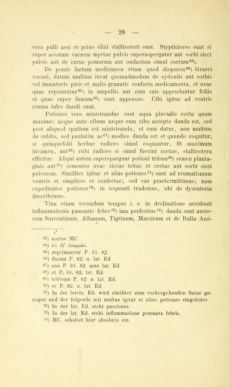 verü pulli assi et- prius elixi stalticoteri sunt. Stypticiores sunt si super assatam carnem myrtae pulvis superaspergatur aut sorbi sicci pulvis aut de carne pomorum aut omfacium simul coctum63). De pomis factum raedicamen etiam quod dioporon64) Graeci vocant, datum multum iuvat quemadmodum de cydoniis aut sorbis vel immaturis piris et malis granatis confecta medicamenta, et uvae quae reponuntur65) in ampullis aut cum suis appenduntur foliis et quae super fumum66) sunt appensae. Cibi igitur ad ventris reuma tales dandi sunt. Potiones vero ministrandae sunt aqua pluvialis cocta quam maxime; neque ante cibum neque cum cibo accepto danda est, sed post aliquod spatium est ministranda, et cum datur, non multum de subito, sed paulatim ac67) modice danda est et quando coquitur, si quinquefolii herbae radices simul coquantur, fit maximum iuvamen, aut68) rubi radices si simul fuerint coctae, stalticotera efficitur. Äliqui autem superspargunt potioni tritum69) semen planta- ginis aut70) sementes uvae siccas tritas et cretas aut sorbi sicci pulverem. Similiter igitur et aliae potiones71) sunt ad reumatismum ventris et simplices et confectae, sed eas praetermittimus; nam expedientes potiones72) in sequenti trademus, ubi de dysenteria describemus. Vina etiam secundum tempus i. e. in declinatione accidenti inflammationis pausante febre73) iam perfectius74) danda sunt auste- rum Surrentinum, Albanum, Tigriuum, Marsicum et de Italia Ami- 63) coctae MC. 64) Tö St ÖTZUipÜ}». 65) reprimuntur P. 81. 82. 66) fimum P. 82. u. lat. Ed 67) ana P. 81. 82. ante lat. Ed • 68) et P, 81. 82. lat. Ed. 69) triticum P. 82 u lat. Ed. 70) et P. 82. u. lat. Ed. 71) In der latein. Ed. wird similiter zum vorhergehenden Satze ge- zogen und der folgende mit multae igitur et aliae potiones eingeleitet. 72) In der lat. Ed. steht passiones. 73) In der lat. Ed. steht inflammatione pensante febris. 74) MC. schaltet hier absolutis ein.