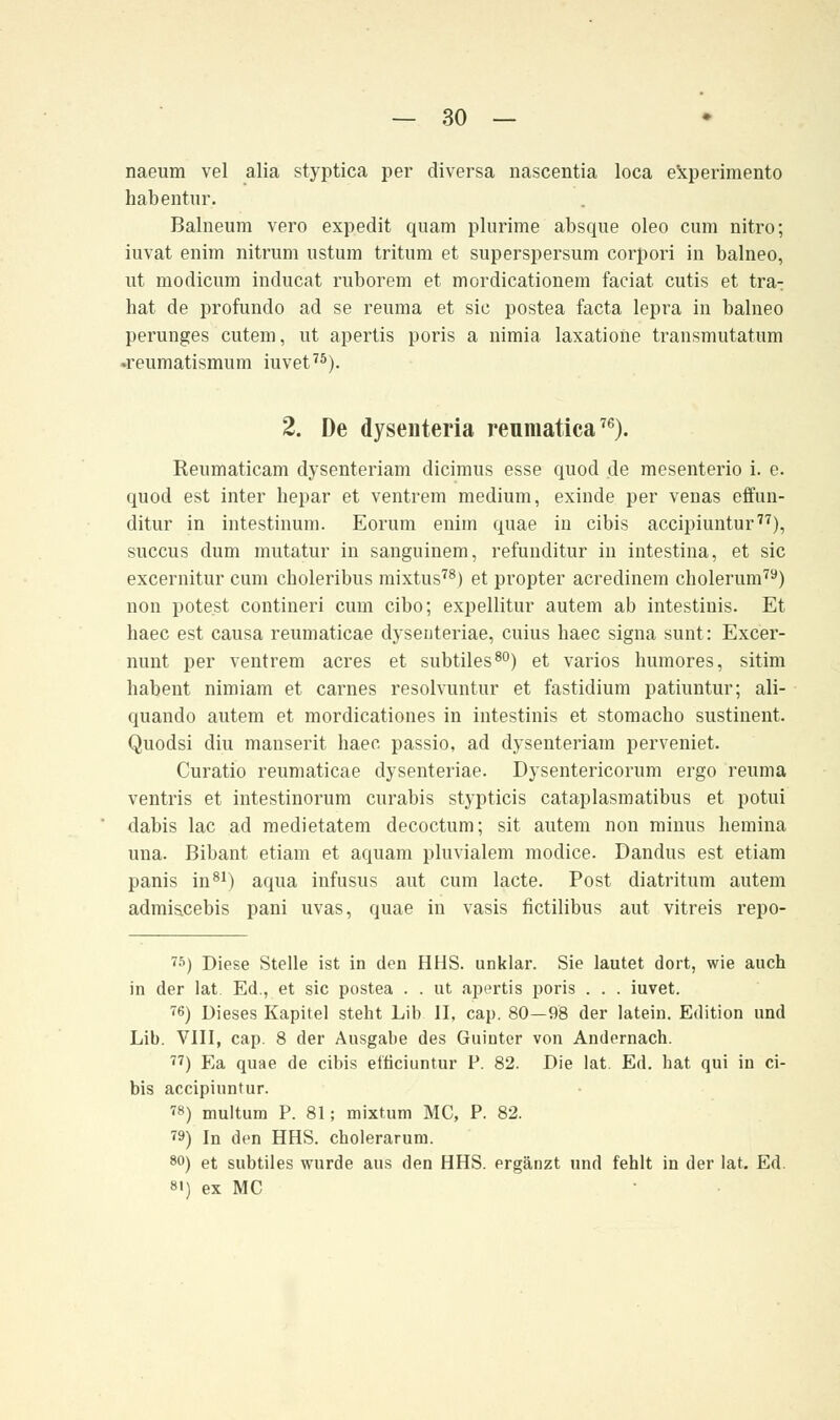 naeum vel alia styptica per diversa nascentia loca experimento habentur. Balneum vero expedit quam plurime absque oleo cum nitro; iuvat enim nitrum ustum tritum et superspersum corpori in balneo, ut modicum inducat ruborem et mordicationem faciat cutis et tra- hat de profundo ad se reuma et sie postea facta lepra in balneo perunges cutem, ut apertis poris a nimia laxatione transmutatum •reumatismum iuvet75). 2. De dyseiiteria reumatica76). Reumaticam dysenteriam dieimus esse quod de mesenterio i. e. quod est inter bepar et ventrem medium, exinde per venas effun- ditur in intestinum. Eorum enim quae in eibis aeeipiuntur77), suecus dum mutatur in sanguinem, refunditur in intestina, et sie excernitur cum choleribus mixtus78) et propter acredinem cholerum79) non pote.st contineri cum eibo; expellitur autem ab intestinis. Et haec est causa reumaticae dyseuteriae, cuius baec signa sunt: Excer- nunt per ventrem acres et subtiles80) et varios bumores, sitim habent nimiam et carnes resolvuntur et fastidium patiuntur; ali- quando autem et mordicationes in intestinis et stomacbo sustinent. Quodsi diu manserit haec passio, ad dysenteriam perveniet. Curatio reumaticae dysenteriae. Dysentericorum ergo reuma ventris et intestinorum curabis stypticis cataplasmatibus et potui dabis lac ad medietatem decoctum; sit autem non minus hemina una. Bibant etiam et aquam pluvialem modice. Dandus est etiam panis in81) aqua infusus aut cum lacte. Post diatritum autem admiscebis pani uvas, quae in vasis fictilibus aut vitreis repo- 75) Diese Stelle ist in den HHS. unklar. Sie lautet dort, wie auch in der lat. Ed., et sie postea . . ut apertis poris . . . iuvet. 76) Dieses Kapitel steht Lib II, cap. 80—98 der latein. Edition und Lib. VIII, cap. 8 der Ausgabe des Guinter von Andernach. 77) Ea quae de eibis eificiuntur P. 82. Die lat. Ed. hat qui in ei- bis aeeipiuntur. ?8) multum P. 81; mixtum MC, P. 82. ™) In den HHS. cholerarum. 80) et subtiles wurde aus den HHS. ergänzt und fehlt in der lat. Ed. st) ex MC