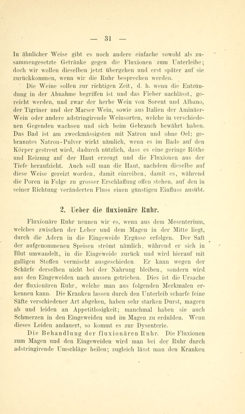 In ähnlicher Weise gibt es noch andere einfache sowohl als zu- sammengesetzte Getränke gegen die Fluxionen zum Unterleibe; doch wir wollen dieselben jetzt übergehen und erst später auf sie zurückkommen, wenn wir die Ruhr besprechen werden. Die Weine sollen zur richtigen Zeit, d. h. wenn die Entzün- dung in der Abnahme begriffen ist und das Fieber nachlässt, ge- reicht werden, und zwar der herbe Wein von Sorent und Albano, der Tigriner und der Marser Wein, sowie aus Italien der Aminäer- Wein oder andere adstringirende Weinsorten, welche in verschiede- nen Gegenden wachsen und sich beim Gebrauch bewährt haben. Das Bad ist am zweckmässigsten mit Natron und ohne Oel; ge- branntes Natron-Pulver wirkt nämlich, wenn es im Bade auf den Körper gestreut wird, dadurch nützlich, dass es eine geringe Röthe und Reizung auf der Haut erzeugt und die Fluxionen aus der Tiefe heraufzieht. Auch soll man die Haut, nachdem dieselbe auf diese Weise gereizt worden, damit einreiben, damit es, während die Poren in Folge zu grosser Erschlaffung offen stehen, auf den in seiner Richtung veränderten Fluss einen günstigen Einfluss ausübt. 2. Ueber die fluxionäre Ruhr. Fluxionäre Ruhr nennen wir es, wenn aus dem Mesenterium, welches zwischen der Leber und dem Magen in der Mitte liegt, durch die Adern in die Eingeweide Ergüsse erfolgen. Der Saft der aufgenommenen Speisen strömt nämlich, während er sich in Blut umwandelt, in die Eingeweide zurück und wird hierauf mit galligen Stoffen vermischt ausgeschieden. Er kann wegen der Schärfe derselben nicht bei der Nahrung bleiben, sondern wird aus den Eingeweiden nach aussen getrieben. Dies ist die Ursache der fluxionären Ruhr, welche man aus folgenden Merkmalen er- kennen kann. Die Kranken lassen durch den Unterleib scharfe feine Säfte verschiedener Art abgehen, haben sehr starken Durst, magern ab und leiden an Appetitlosigkeit; manchmal haben sie auch Schmerzen in den Eingeweiden und im Magen zu erdulden. Wenn dieses Leiden andauert, so kommt es zur Dysenterie. Die Behandlung der fluxionären Ruhr. Die Fluxionen zum Magen und den Eingeweiden wird man bei der Ruhr durch adstringirende Umschläge heilen; zugleich lässt man den Kranken