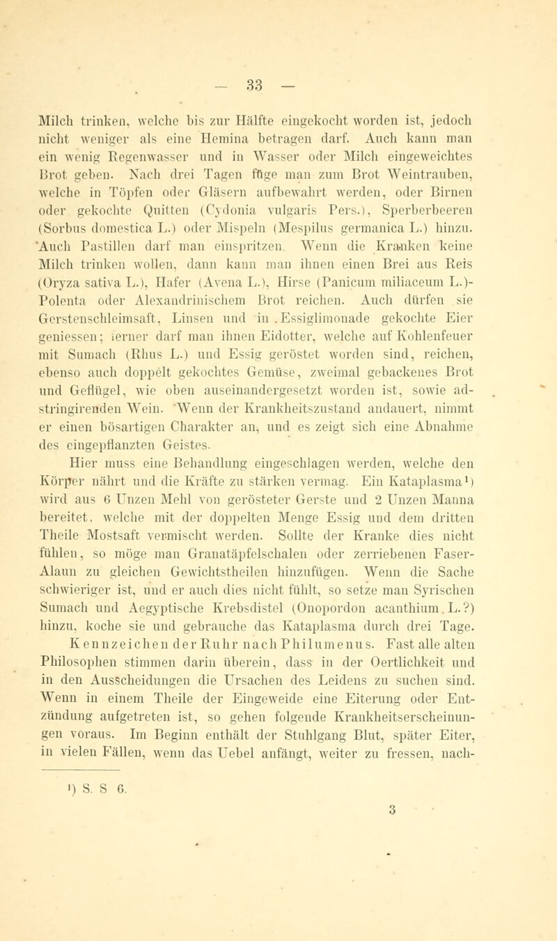 Milch trinken, welche bis zur Hälfte eingekocht worden ist, jedoch nicht weniger als eine Ilemina betragen darf. Auch kann man ein wenig Regenwasser und in Wasser oder Milch eingeweichtes Brot geben. Nach drei Tagen fuge man zum Brot Weintrauben, welche in Töpfen oder Gläsern aufbewahrt werden, oder Birnen oder gekochte Quitten (Cydonia vulgaris Pers.), Sperberbeeren (Sorbus domestica L.) oder Mispeln (Mespilus germanica L.) hinzu. vAuch Pastillen darf man einspritzen. Wenn die Kranken keine Milch trinken wollen, dann kann man ihnen einen Brei aus Reis (Oryza sativa L.), Hafer (Avena L.), Hirse (Panicum miliaceum L.)- Polenta oder Alexaudrinischem Brot reichen. Auch dürfen sie Gerstenschleimsaft, Linsen und in .Essiglimouade gekochte Eier gemessen; ferner darf man ihnen Eidotter, welche auf Kohlenfeuer mit Sumach (Rhus L.) und Essig geröstet worden sind, reichen, ebenso auch doppelt gekochtes Gemüse, zweimal gebackenes Brot und Geflügel, wie oben auseinandergesetzt worden ist, sowie ad- stringirenden Wein. 'Wenn der Krankheitszustand andauert, nimmt er einen bösartigen Charakter an, und es zeigt sich eine Abnahme des eingepflanzten Geistes. Hier muss eine Behandlung eingeschlagen werden, welche den Körper nährt und die Kräfte zu stärken vermag. Ein Kataplasma1) wird aus 6 Unzen Mehl von gerösteter Gerste und 2 Unzen Manna bereitet, welche mit der doppelten Menge Essig und dem dritten Theile Mostsaft vermischt werden. Sollte der Kranke dies nicht fühlen, so möge man Granatäpfelschalen oder zerriebenen Faser- Alaun zu gleichen Gewichtstheilen hinzufügen. Wenn die Sache schwieriger ist, und er auch dies nicht fühlt, so setze man Syrischen Sumach und Aegyptische Krebsdistel (Onopordon acanthium. L.?) hinzu, koche sie und gebrauche das Kataplasma durch drei Tage. Kennzeichen der Ruhr nach Philumenus. Fast alle alten Philosophen stimmen darin überein, dass in der Oertlichkeit und in den Ausscheidungen die Ursachen des Leidens zu suchen sind. Wenn in einem Theile der Eingeweide eine Eiterung oder Ent- zündung aufgetreten ist, so gehen folgende Krankheitserscheinun- gen voraus. Im Beginn enthält der Stuhlgang Blut, später Eiter, in vielen Fällen, wenn das Uebel anfängt, weiter zu fressen, nach- «) S. S 6.