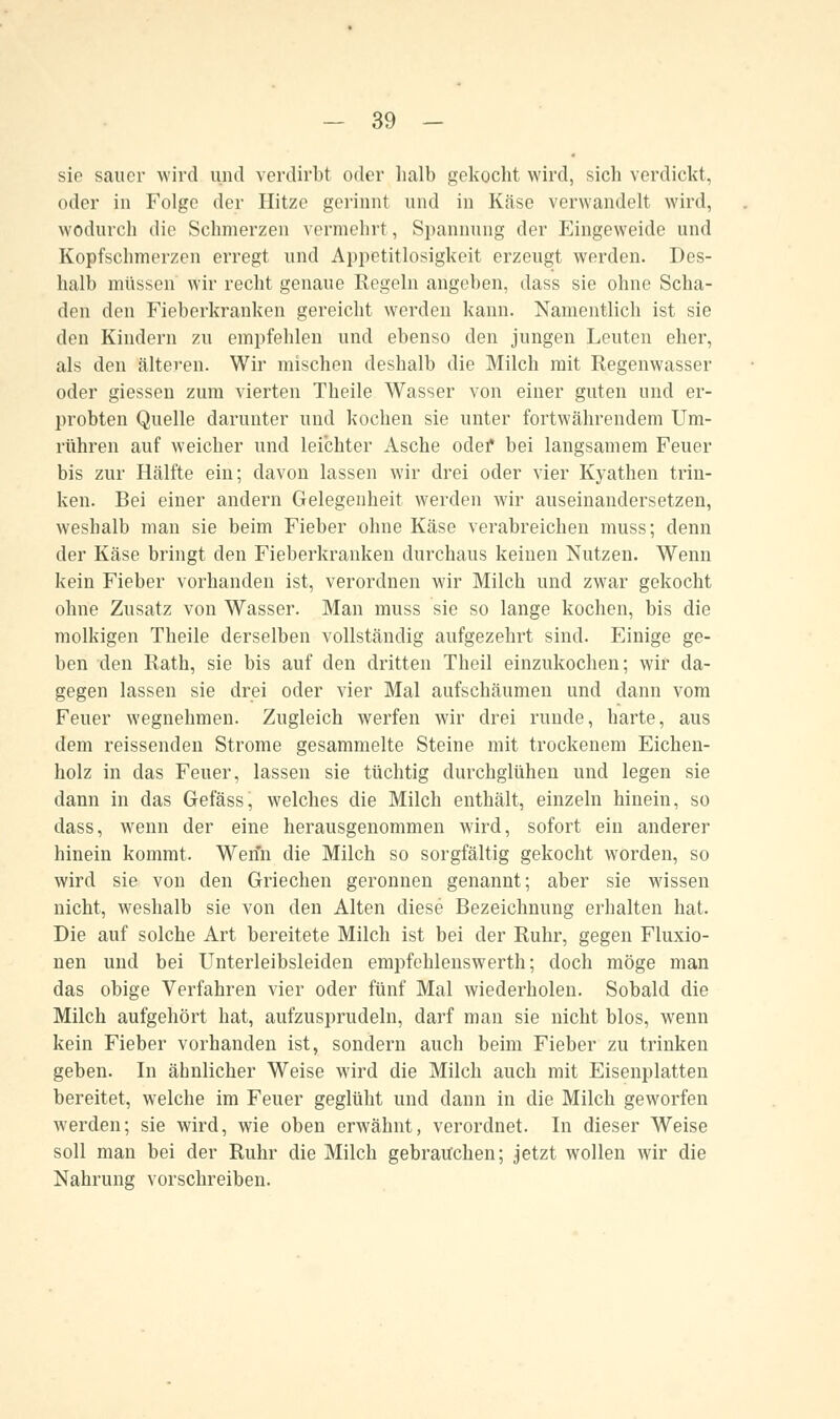 sie sauer wird und verdirbt oder halb gekocht wird, sich verdickt, oder in Folge der Hitze gerinnt und in Käse verwandelt wird, wodurch die Schmerzen vermehrt, Spannung der Eingeweide und Kopfschmerzen erregt und Appetitlosigkeit erzeugt werden. Des- halb müssen' wir recht genaue Regeln angeben, dass sie ohne Scha- den den Fieberkranken gereicht werden kann. Namentlich ist sie den Kindern zu empfehlen und ebenso den jungen Leuten eher, als den älteren. Wir mischen deshalb die Milch mit Regenwasser oder giessen zum vierten Theile Wasser von einer guten und er- probten Quelle darunter und kochen sie unter fortwährendem Um- rühren auf weicher und leichter Asche odef bei langsamem Feuer bis zur Hälfte ein; davon lassen wir drei oder vier Kyathen trin- ken. Bei einer andern Gelegenheit werden wir auseinandersetzen, weshalb man sie beim Fieber ohne Käse verabreichen muss; denn der Käse bringt den Fieberkranken durchaus keinen Nutzen. Wenn kein Fieber vorhanden ist, verordnen wir Milch und zwar gekocht ohne Zusatz von Wasser. Man muss sie so lange kochen, bis die molkigen Theile derselben vollständig aufgezehrt sind. Einige ge- ben den Rath, sie bis auf den dritten Theil einzukochen; wir da- gegen lassen sie drei oder vier Mal aufschäumen und dann vom Feuer wegnehmen. Zugleich werfen wir drei runde, harte, aus dem reissenden Strome gesammelte Steine mit trockenem Eichen- holz in das Feuer, lassen sie tüchtig durchglühen und legen sie dann in das Gefäss, welches die Milch enthält, einzeln hinein, so dass, wenn der eine herausgenommen wird, sofort ein anderer hinein kommt. Wenn die Milch so sorgfältig gekocht worden, so wird sie von den Griechen geronnen genannt; aber sie wissen nicht, weshalb sie von den Alten diese Bezeichnung erhalten hat. Die auf solche Art bereitete Milch ist bei der Ruhr, gegen Fluxio- nen und bei Unterleibsleiden empfehlenswerth; doch möge man das obige Verfahren vier oder fünf Mal wiederholen. Sobald die Milch aufgehört hat, aufzusprudeln, darf man sie nicht blos, wenn kein Fieber vorhanden ist, sondern auch beim Fieber zu trinken geben. In ähnlicher Weise wird die Milch auch mit Eisenplatten bereitet, welche im Feuer geglüht und dann in die Milch geworfen werden; sie wird, wie oben erwähnt, verordnet. In dieser Weise soll man bei der Ruhr die Milch gebrauchen; jetzt wollen wir die Nahrung vorschreiben.