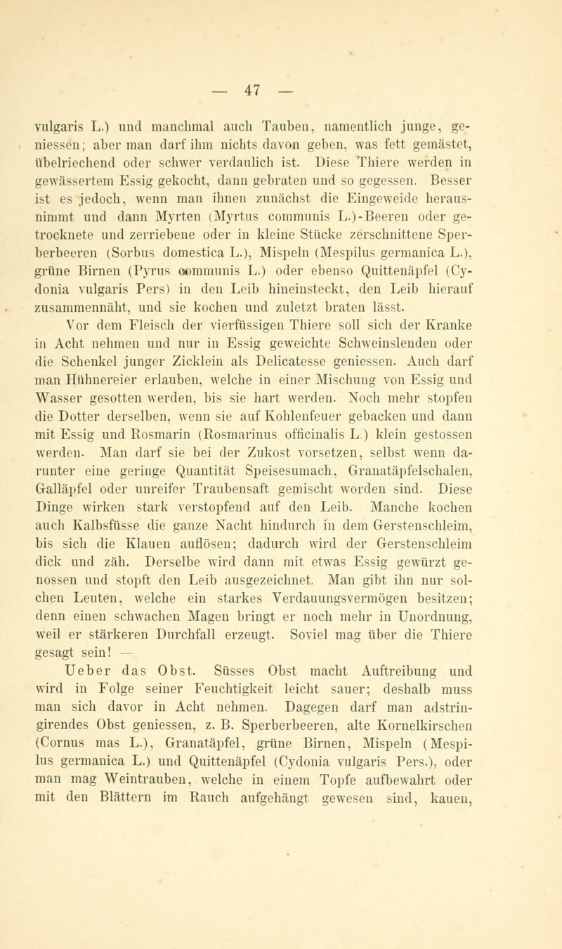 vulgaris L.) und manchmal auch Tauben, namentlich junge, ge- messen; aber man darf ihm nichts davon geben, was fett gemästet, übelriechend oder schwer verdaulich ist. Diese Thiere werden in gewässertem Essig gekocht, dann gebraten und so gegessen. Besser ist es jedoch, wenn man ihnen zunächst die Eingeweide heraus- nimmt und dann Myrten (Myrtus communis L.)-Beeren oder ge- trocknete und zerriebene oder in kleine Stücke zerschnittene Sper- berbeeren (Sorbus domestica L.), Mispeln (Mespilus germanica L.), grüne Birnen (Pyrits oommunis L.) oder ebenso Quittenäpfel (Cy- donia vulgaris Pers) in den Leib hineinsteckt, den Leib hierauf zusammennäht, und sie kochen und zuletzt braten lässt. Vor dem Fleisch der vierfüssigen Thiere soll sich der Kranke in Acht nehmen und nur in Essig geweichte Schweinslenden oder die Schenkel junger Zicklein als Delicatesse gemessen. Auch darf man Hühnereier erlauben, welche in einer Mischung von Essig und Wasser gesotten werden, bis sie hart werden. Noch mehr stopfen die Dotter derselben, wenn sie auf Kohlenfeuer gebacken und dann mit Essig und Rosmarin (Rosmarinus officinalis L.) klein gestossen werden. Man darf sie bei der Zukost vorsetzen, selbst wenn da- runter eine geringe Quantität Speisesumach, Granatäpfelschalen, Galläpfel oder unreifer Traubensaft gemischt worden sind. Diese Dinge wirken stark verstopfend auf den Leib. Manche kochen auch Kalbsfüsse die ganze Nacht hindurch in dem Gerstenschleim, bis sich die Klauen auflösen; dadurch wird der Gerstenschleim dick und zäh. Derselbe wird dann mit etwas Essig gewürzt ge- nossen und stopft den Leib ausgezeichnet. Man gibt ihn nur sol- chen Leuten, welche ein starkes Verdauungsvermögen besitzen; denn einen schwachen Magen bringt er noch mehr in Unordnung, weil er stärkeren Durchfall erzeugt. Soviel mag über die Thiere gesagt sein! -- Ueber das Obst. Süsses Obst macht Auftreibung und wird in Folge seiner Feuchtigkeit leicht sauer; deshalb muss man sich davor in Acht nehmen. Dagegen darf man adstrin- girendes Obst gemessen, z. B. Sperberbeeren, alte Kornelkirschen (Cornus mas L.), Granatäpfel, grüne Birnen, Mispeln (Mespi- lus germanica L.) und Quittenäpfel (Cydonia vulgaris Pers.), oder man mag Weintrauben, welche in einem Topfe aufbewahrt oder mit den Blättern im Rauch aufgehängt gewesen sind, kauen,