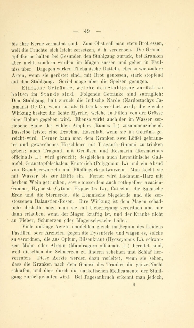 bis ihre Kerne zermalmt sind. Zum Obst soll man stets Brot essen, weil die Früchte sich leicht zersetzen, d. h. verderben. Die Granat- äpfelkorne halten bei Gesunden den Stuhlgang zurück, bei Kranken aber nicht, sondern werden im Magen süsser und gehen in Fäul- niss über. Dagegen wirken Thebanische Datteln, ebenso wie andere Arten, wenn sie geröstet sind, mit Brot genossen, stark stopfend auf den Stuhlgang. Soviel möge über die Speisen genügen. Einfache Getränke, welche den Stuhlgang zurück zu halten im Stande sind. Folgende Getränke sind zuträglich: Den Stuhlgang hält zurück die Indische Narde (Nardostachys Ja- tamansi De C), wenn sie als Getränk verordnet wird; die gleiche Wirkung besitzt die ächte Myrrhe, welche in Pillen von der Grösse einer Bohne gegeben wird. Ebenso wirkt auch der im Wasser zer- riebene Same des wilden Ampfers (Rumex L.) zusammenziehend. Dasselbe leistet eine Drachme Hasenlab, wenn sie im Getränk ge- reicht wird. Ferner kann man dem Kranken zwei Löffel gebrann- tes und gewaschenes Hirschhorn mit Traganth-Gummi zu trinken geben; auch Traganth mit Gemüsen und Rosmarin (Rosmarinus officinalis L.) wird gereicht; desgleichen auch Levantinische Gall- äpfel, Granatäpfelschalen, Knöterich (Polygonuni L.) und ein Absud von Brom beerwurzeln und Fünffingerkrautwurzeln. Man kocht sie mit Wasser bis zur Hälfte ein. Ferner wird Ladanum-Harz mit herbem Wein getrunken, sowie ausserdem auch roth-gelbes Acacien- Gummi, Hypocist (Cytinus Hypocistis L.), Catechu, die Samische Erde und die Sternerde, die Lemnische Siegelerde und die zer- stossenen Balaustien-Rosen. Ihre Wirkung ist dem Magen schäd- lich; deshalb möge man sie mit Ueberlegung verordnen und nur dann erlauben, wenn der Magen kräftig ist, und der Kranke nicht an Fieber, Schmerzen oder Magenschwäche leidet. Viele unkluge Aerzte empfehlen gleich im Beginn des Leidens Pastillen oder Arzneien gegen die Dysenterie und wagen es, solche zu verordnen, die aus Opium, Bilsenkraut (Hyoscyamus L.), schwar- zem Mohn oder Alraun (Mandragora officinalis L.) bereitet sind, weil dieselben die Schmerzen zu lindern scheinen und Schlaf her- vorrufen. Diese Aerzte werden dazu verleitet, wenn sie sehen, dass die Kranken nach dem Genuss des Trankes die ganze Nacht schlafen, und dass durch die narkotischen Medicamente der Stuhl- gang zurückgehalten wird. Bei Tagesanbruch erkennt man jedoch, 4