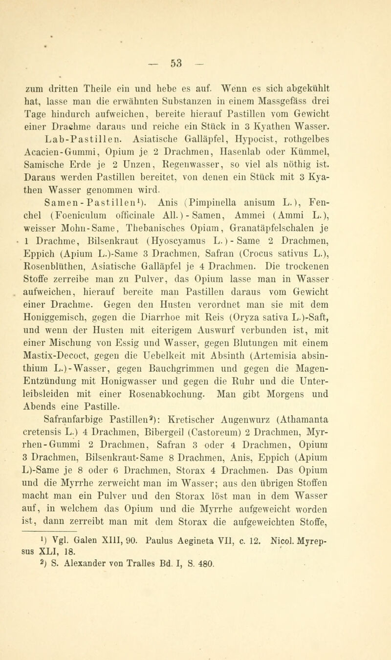 zum dritten Theile ein und hebe es auf. Wenn es sich abgekühlt hat, lasse man die erwähnten Substanzen in einem Massgefäss drei Tage hindurch aufweichen, bereite hierauf Pastillen vom Gewicht einer Drachme daraus und reiche ein Stück in 3 Kyathen Wasser. Lab-Pastillen. Asiatische Galläpfel, Hypocist, rothgelbes Acacien-Gummi, Opium je 2 Drachmen, Hasenlab oder Kümmel, Samische Erde je 2 Unzen, Regenwasser, so viel als nöthig ist. Daraus werden Pastillen bereitet, von denen ein Stück mit 3 Kya- then Wasser genommen wird. Samen-Pastillen1). Anis (Pimpinella anisum L.), Fen- chel (Foeniculum officinale All.)-Samen, Ammei (Ammi L.), weisser Mohn-Same, Thebanisches Opium, Granatäpfelschalen je 1 Drachme, Bilsenkraut (Hyoscyamus L.) - Same 2 Drachmen, Eppich (Apium L.)-Same 3 Drachmen, Safran (Crocus sativus L.), Rosenblüthen, Asiatische Galläpfel je 4 Drachmen. Die trockenen Stoffe zerreibe man zu Pulver, das Opium lasse man in Wasser aufweichen, hierauf bereite man Pastillen daraus vom Gewicht einer Drachme. Gegen den Husten verordnet man sie mit dem Honiggemisch, gegen die Diarrhoe mit Reis (Oryza sativa L.)-Saft, und wenn der Husten mit eiterigem Auswurf verbunden ist, mit einer Mischung von Essig und Wasser, gegen Blutungen mit einem Mastix-Decoct, gegen die Uebelkeit mit Absinth (Artemisia absin- thium L.)-Wasser, gegen Bauchgrimmen und gegen die Magen- Entzündung mit Honigwasser und gegen die Ruhr und die Unter- leibsleiden mit einer Rosenabkochung. Man gibt Morgens und Abends eine Pastille. Safranfarbige Pastillen3): Kretischer Augenwurz (Athamanta cretensis L.) 4 Drachmen, Bibergeil (Castoreum) 2 Drachmen, Myr- rhen-Gummi 2 Drachmen, Safran 3 oder 4 Drachmen, Opium 3 Drachmen, Bilsenkraut-Same 8 Drachmen, Anis, Eppich (Apium L)-Same je 8 oder 6 Drachmen, Storax 4 Drachmen. Das Opium und die Myrrhe zerweicht man im Wasser; aus den übrigen Stoffen macht man ein Pulver und den Storax löst man in dem Wasser auf, in welchem das Opium und die Myrrhe aufgeweicht worden ist, dann zerreibt man mit dem Storax die aufgeweichten Stoffe, i) Vgl. Galen XIII, 90. Paulus Aegineta VII, c. 12. Nicol. Myrep- sus XLI, 18. 2; S. Alexander von Tralles Bd. I, S. 480.