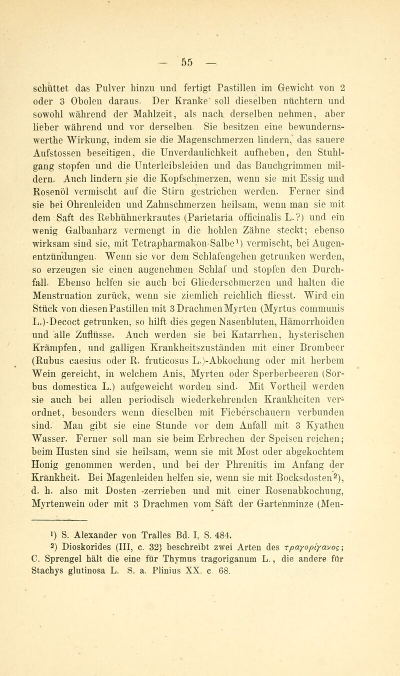 schüttet das Pulver hinzu und fertigt Pastillen im Gewicht von 2 oder 3 Oholen daraus. Der Kranke' soll dieselben nüchtern und sowohl während der Mahlzeit, als nach derselben nehmen, aber lieber während und vor derselben. Sie besitzen eine bewunderns- werthe Wirkung, indem sie die Magenschmerzen lindern, das sauere Aufstossen beseitigen, die Unverdaulichkeit aufheben, den Stuhl- gang stopfen und die Unterleibsleiden und das Bauchgrimmen mil- dern. Auch lindern sie die Kopfschmerzen, wenn sie mit Essig und Rosenöl vermischt auf die Stirn gestrichen werden. Ferner sind sie bei Ohrenleiden und Zahnschmerzen heilsam, wenn man sie mit dem Saft des Rebhühnerkrautes (Parietaria officinalis L. ?) und ein wenig Galbanharz vermengt in die hohlen Zähne steckt; ebenso wirksam sind sie, mit Tetrapharmakon-Salbex) vermischt, bei Augen- entzündungen. Wenn sie vor dem Schlafengehen getrunken werden, so erzeugen sie einen angenehmen Schlaf und stopfen den Durch- fall. Ebenso helfen sie auch bei Gliederschmerzen und halten die Menstruation zurück, wenn sie ziemlich reichlich fliesst. Wird ein Stück von diesen Pastillen mit 3 Drachmen Myrten (Myrtus communis L.)-Decoct getrunken, so hilft dies gegen Nasenbluten, Hämorrhoiden und alle Zuflüsse. Auch werden sie bei Katarrhen, hysterischen Krämpfen, und galligen Krankheitszuständen mit einer Brombeer (Rubus caesius oder R. fruticosus L.)-Abkochung oder mit herbem Wein gereicht, in welchem Anis, Myrten oder Sperberbeeren (Sor- bus domestica L.) aufgeweicht worden sind. Mit Vortheil werden sie auch bei allen periodisch wiederkehrenden Krankheiten ver- ordnet, besonders wenn dieselben mit Fieberschauern verbunden sind. Man gibt sie eine Stunde vor dem Anfall mit 3 Kyathen Wasser. Ferner soll man sie beim Erbrechen der Speisen reichen; beim Husten sind sie heilsam, wenn sie mit Most oder abgekochtem Honig genommen werden, und bei der Phrenitis im Anfang der Krankheit. Bei Magenleiden helfen sie, wenn sie mit Bocksdosten2), d. h. also mit Dosten -zerrieben und mit einer Rosenabkochung, Myrtenwein oder mit 3 Drachmen vom Saft der Gartenminze (Men- i) S. Alexander von Tralles Bd. I, S. 484. 2) Dioskorides (III, c. 32) beschreibt zwei Arten des Tpayopiyavog; C. Sprengel hält die eine für Thymus tragoriganum L., die andere für Stachys glutinosa L. S. a. Plinius XX. c 68.