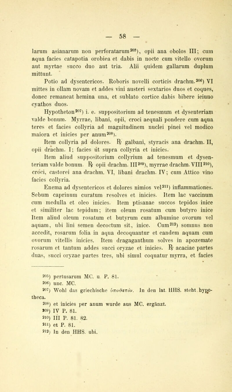 larum asianarum non perforatarum20S), opii ana obolos III; cum aqua facies catapotia orobiea et dabis in nocte cum vitello ovorum aut myrtae succo duo aut tria. Alii quidem gallarum duplum mittunt. Potio ad dysentericos. Eoboris novelli corticis drachm.206) VI mittes in ollam novam et addes vini austeri sextarios duos et coques, donec remaneat hemina una, et sublato cortice dabis bibere ieiuno cyatbos duos. Hypotheton207) i. e. suppositorium ad tenesmum et dysenteriam valde bonum. Myrrae, libani, opii, croci aequali pondere cum aqua teres et facies collyria ad magnitudinem nuclei pinei vel modico maiora et inicies per anum208). Item collyria ad dolores, ft galbani, styracis ana drachm. II, opii drachm. I; facies tit supra collyria et inicies. Item aliud suppositorium collyrium ad tenesmum et dysen- teriam valde bonum. fy opii drachm. III209), myrrae drachm. VIII210), cröci, castorei ana drachm. VI, libani drachm. IV; cum Attico vino facies collyria. Enema ad dysentericos et dolores nimios vel211) inflammationes. Sebum caprinum curatum resolves et inicies. Item lac vaccinum cum medulla et oleo inicies. Item ptisanae succos tepidos inice et similiter lac tepidum; item oleum rosatum cum butyro inice Item aliud oleum rosatum et butyrum cum albumine ovorum vel aquam, ubi lini semen decoctum sit, inice. Cum212) somnus non accedit, rosarum folia in aqua decoquantur et eandem aquam cum ovorum vitellis inicies. Item dragaganthum solves in apozemate rosarum et tantum addes succi oryzae et inicies. ly: acaciae partes duas, succi oryzae partes tres, ubi simul coquatur myrra, et facies 205) pertusarum MC. u. P. 81. 206) unc. MC. 207) Wohl das griechische ünoüeröv. In den lat. HHS. steht bypo- theca. 20») et inicies per anum wurde aus MC. ergänzt. »09) IV P. 81. 2i0) III P. 81. 82. 2H) et P. 81. 212) In den HHS. ubi.