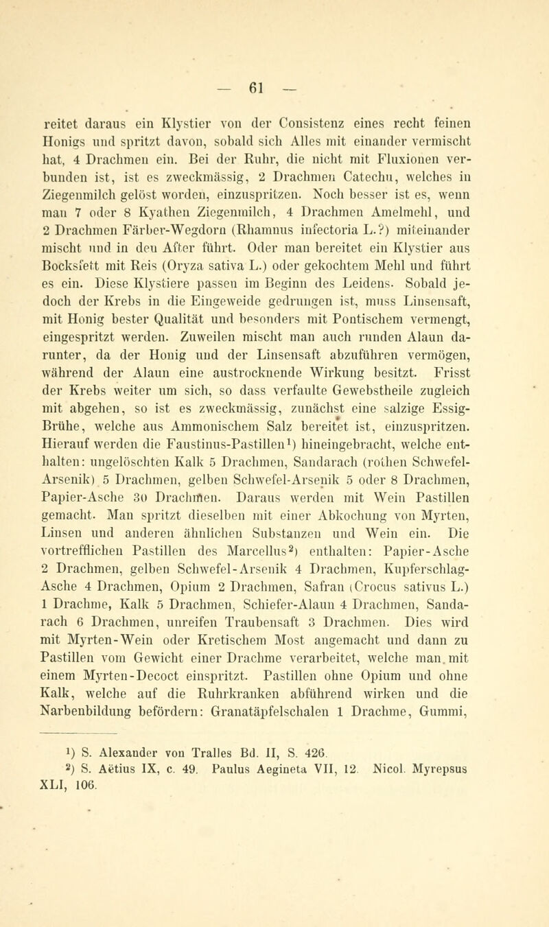 reitet daraus ein Klystier von der Consistenz eines recht feinen Honigs und spritzt davon, sobald sich Alles mit einander vermischt hat, 4 Drachmen ein. Bei der Ruhr, die nicht mit Fluxionen ver- bunden ist, ist es zweckmässig, 2 Drachmen Catechu, welches in Ziegenmilch gelöst worden, einzuspi-itzen. Noch besser ist es, wenn man 7 oder 8 Kyathen Ziegenmilch, 4 Drachmen Amelmehl, und 2 Drachmen Färber-Wegdorn (Rhamnus infectoria L.?) miteinander mischt und in deu After führt. Oder man bereitet ein Klystier aus Bocksfett mit Reis (Oryza sativa L.) oder gekochtem Mehl und führt es ein. Diese Klystiere passen im Beginn des Leidens. Sobald je- doch der Krebs in die Eingeweide gedrungen ist, muss Linsensaft, mit Honig bester Qualität und besonders mit Pontischem vermengt, eingespritzt werden. Zuweilen mischt man auch runden Alaun da- runter, da der Honig und der Linsensaft abzuführen vermögen, während der Alaun eine austrocknende Wirkung besitzt. Frisst der Krebs weiter um sich, so dass verfaulte Gewebstheile zugleich mit abgehen, so ist es zweckmässig, zunächst eine salzige Essig- Brühe, welche aus Ammonischem Salz bereitet ist, einzuspritzen. Hierauf werden die Faustinus-Pastillen1) hineingebracht, welche ent- halten: ungelöschten Kalk 5 Drachmen, Sandarach (rothen Schwefel- Arsenik) 5 Drachmen, gelben Schwefel-Arsenik 5 oder 8 Drachmen, Papier-Asche 30 Drachmen. Daraus werden mit Wein Pastillen gemacht. Man spritzt dieselben mit einer Abkochung von Myrten, Linsen und anderen ähnlichen Substanzen und Wein ein. Die vortrefflichen Pastillen des Marcellus2) enthalten: Papier-Asche 2 Drachmen, gelben Schwefel-Arsenik 4 Drachmen, Kupferschlag- Asche 4 Drachmen, Opium 2 Drachmen, Safran (Crocus sativus L.) 1 Drachme, Kalk 5 Drachmen, Schiefer-Alaun 4 Drachmen, Sanda- rach 6 Drachmen, unreifen Traubensaft 3 Drachmen. Dies wird mit Myrten-Wein oder Kretischem Most angemacht und dann zu Pastillen vom Gewicht einer Drachme verarbeitet, welche man. mit einem Myrten -Decoct einspritzt. Pastillen ohne Opium und ohne Kalk, welche auf die Ruhrkranken abführend wirken und die Narbenbildung befördern: Granatäpfelschalen 1 Drachme, Gummi, i) S. Alexander von Tralles Bd. II, S. 426. a) S. Aetius IX, c. 49. Paulus Aegineta VII, 12. Nicol. Myrepsus XLI, 106.