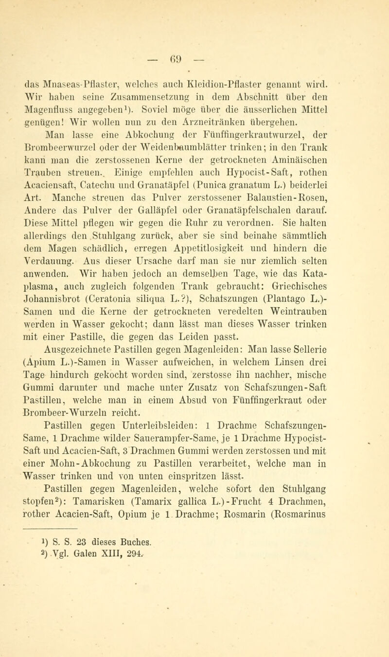 das Mnaseas-Pflaster, welches auch Kleidion-Pflaster genannt wird. Wir haben seine Zusammensetzung in dem Abschnitt über den Magenfluss augegeben1). Soviel möge über die äusserlichen Mittel genügen! Wir wollen nun zu den Arzneitränken übergehen. Man lasse eine Abkochung der Fünffingerkrautwurzel, der Brombeerwurzel oder der Weidenlmumblätter trinken; in den Trank kann man die zerstossenen Kerne der getrockneten Aminäischen Trauben streuen.. Einige empfehlen auch Hypocist-Saft, rothen Acaciensaft, Catechu und Granatäpfel (Punicagranatum L.) beiderlei Art. Manche streuen das Pulver zerstossener Balaustien-Rosen, Andere das Pulver der Galläpfel oder Granatäpfelschalen darauf. Diese Mittel pflegen wir gegen die Ruhr zu verordnen. Sie halten allerdings den Stuhlgang zurück, aber sie sind beinahe sämmtlich dem Magen schädlich, erregen Appetitlosigkeit und hindern die Verdauung. Aus dieser Ursache darf man sie nur ziemlich selten anwenden. Wir haben jedoch an demselben Tage, wie das Kata- plasma, auch zugleich folgenden Trank gebraucht: Griechisches Johannisbrot (Ceratonia siliqua L.?), Schalszungen (Plantago L.)- Samen und die Kerne der getrockneten veredelten Weintrauben werden in Wasser gekocht; dann lässt man dieses Wasser trinken mit einer Pastille, die gegen das Leiden passt. Ausgezeichnete Pastillen gegen Magenleiden: Man lasse Sellerie (Apium L.)-Samen in Wasser aufweichen, in welchem Linsen drei Tage hindurch gekocht worden sind, zerstosse ihn nachher, mische Gummi darunter und mache unter Zusatz von Schafszungen-Saft Pastillen, welche man in einem Absud von Fünffingerkraut oder Brombeer-Wurzeln reicht. Pastillen gegen Unterleibsleiden: l Drachme Schafszungen- Same, 1 Drachme wilder Sauerampfer-Same, je 1 Drachme Hypocist- Saft und Acacien-Saft, 3 Drachmen Gummi werden zerstossen und mit einer Mohn-Abkochung zu Pastillen verarbeitet, welche man in Wasser trinken und von unten einspritzen lässt. Pastillen gegen Magenleiden, welche sofort den Stuhlgang stopfen2): Tamarisken (Tamarix gallica L.)-Frucht 4 Drachmen, rother Acacien-Saft, Opium je 1 Drachme; Rosmarin (Rosmarinus i) S. S. 23 dieses Buches. 2) Vgl. Galen XIII, 294,