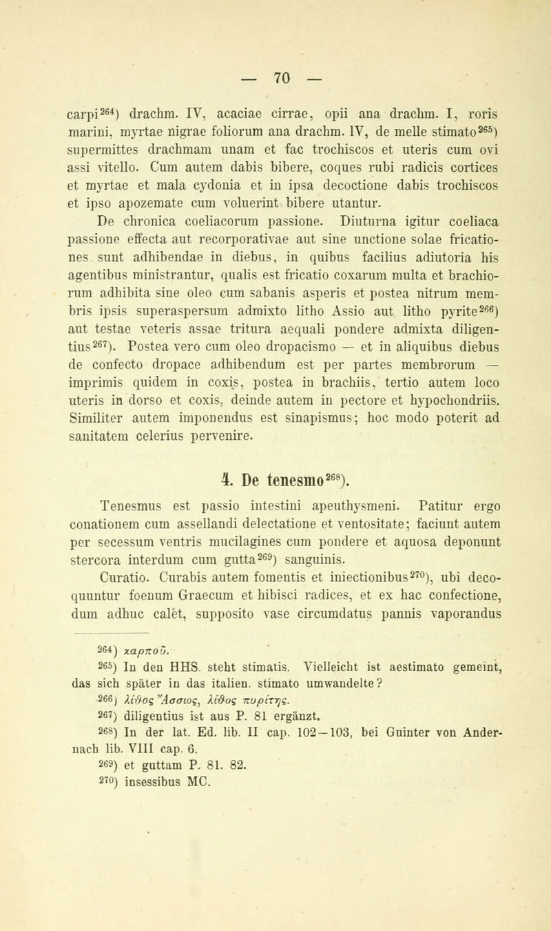 carpi264) drachm. IV, acaciae cirrae, opii ana drachm. I, roris marini, myrtae nigrae foliorum ana drachm. IV, de melle stimato265) supermittes drachmam unam et fac trochiscos et uteris cum ovi assi vitello. Cum autem dabis bibere, coques rubi radicis cortices et myrtae et mala cydonia et in ipsa decoctione dabis trochiscos et ipso apozemate cum voluerint bibere utantur. De chronica coeliacorum passione. Diuturna igitur coeliaca passione effecta aut recorporativae aut sine unctione solae fricatio- nes sunt adhibendae in diebus, in quibus facilius adiutoria his agentibus ministrantur, qualis est fricatio coxarum multa et brachio- rum adhibita sine oleo cum sabanis asperis et postea nitrum mem- bris ipsis superaspersum admixto litho Assio aut litho pyrite266) aut testae veteris assae tritura aequali pondere admixta diligen- tius267). Postea vero cum oleo dropacismo — et in aliquibus diebus de confecto dropace adhibendum est per partes membrorum — imprimis quidem in coxis, postea in brachiis, tertio autem loco uteris in dorso et coxis, deinde autem in pectore et hypochondriis. Similiter autem imponendus est sinapismus; hoc modo poterit ad sanitatem celerius pervenire. 4. De tenesmo268). Tenesmus est passio intestini apeuthysmeni. Patitur ergo conationem cum assellandi delectatione et ventositate; faciunt autem per secessum ventris mucilagines cum pondere et aquosa deponunt stercora interdum cum gutta269) sanguinis. Curatio. Curabis autem fomentis et iniectionibus270), ubi deco- quuntur foenum Graecum et hibisci radices, et ex hac confectione, dum adhuc calet, supposito vase circumdatus pannis vaporandus 264) xapnoü. 265) in den HHS. steht stimatis. Vielleicht ist aestimato gemeint, das sich später in das italien. stimato umwandelte? 266) Mftos Aoaioq, Xi&oq izupirrjQ. 267) diligentius ist aus P. 81 ergänzt. 268) In der lat. Ed. lib. II cap. 102-103, bei Guinter von Ander- nach lib. VIII cap. 6. 269) et guttam P. 81. 82. 270) insessibus MC.