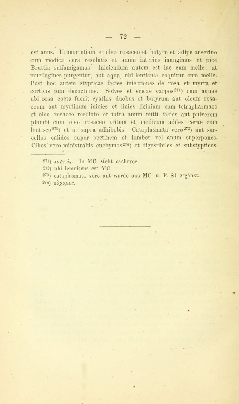 est anus. Utimur etiam et oleo rosaceo et butyro et adipe anserino cum modica cera resolutis et anura interius inungimus et pice Bruttia suffumigamus. Iniciendura autem est lac cum melle, ut mucilagines purgentur. aut aqua, ubi lenticula coquitur cum melle. Post hoc autem stypticas facies iniectioues de rosa et- myrra et corticis pini decoctione. Solves et ericae carpos271) cum aquae ubi r-osa cocta fuerit cyathis duobus et butyrum aut oleum rosa- ceum aut myrtintim iuicies et linies licinium cum tetrapharmaco et oleo rosaceo resoluto et intra anum mitti facies aut pulverem plumbi cum oleo rosaceo tritum et modicum addes cerae cum lentisco272) et ut supra adhibebis. Cataplasmata vero273) aut sac- cellos calidos super pectiuem et lumbos vel anum superpones. Cibos vero ministrabis euchymos274) et digestibiles et substyptieos. 271) xapitoe- in MC. steht cachryos 272) ubi lemniscus est MC. 2'3) cataplasmata vero aut wurde aus MC. u. P. 81 ergänzt.' 274) sljyußoq.