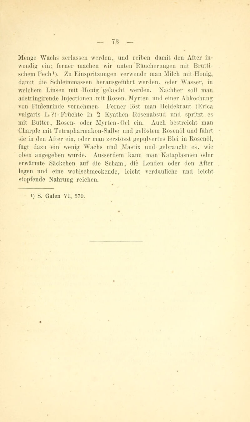 Menge Wachs zerlassen worden, und reiben damit den After in- wendig ein; ferner machen wir unten'Räucherungen mit Brutti- schemPech1). Zu Einspritzungen verwende man Milch mit Honig, damit die Schleimmassen herausgeführt werden, oder Wasser, in welchem Linsen mit Honig gekocht werden. Nachher soll man adstringirende Injectionen mit Rosen, Myrten und einer Abkochung von Pinienrinde vornehmen. Ferner löst man Heidekraut (Erica vulgaris L.'?)-Früchte in 2 Kyathen Rosenabsud und spritzt es mit Butter, Rosen- oder Myrten-Oel ein. Auch bestreicht man Charpfe mit Tetrapharmakon-Salbe und gelöstem Rosenöl und führt sie in den After ein, oder man zerstösst gepulvertes Blei in Rosenöl, fügt dazu ein wenig Wachs und Mastix und gebraucht es, wie oben angegeben wurde. Ausserdem kann man Kataplasmen oder erwärmte Säckchen auf die Scham, die Lenden oder den After legen und eine wohlschmeckende, leicht verdauliche und leicht stopfende Nahrung reichen.