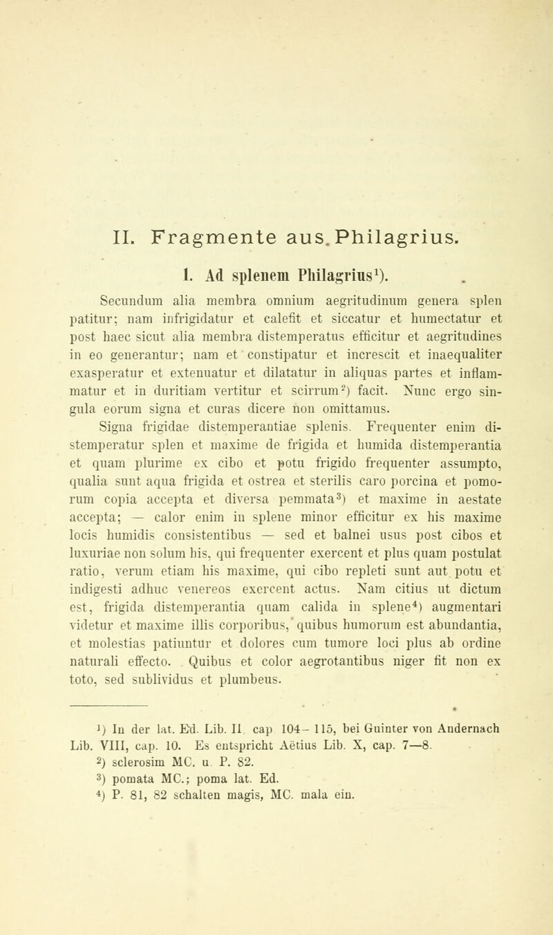 1. Ad splenem Philagrius1). Secundum alia membra omnium aegritudinum genera spien patitur; nam infrigidatur et calefit et siccatur et huniectatur et post haec sicut alia mernbra distemperatus efficitur et aegritudines in eo generantur; nara et constipatur et increscit et inaequaliter exasperatur et extenuatur et dilatatur in aliquas partes et inflam- matur et in dnritiam vertitur et scirrum2) facit. Nunc ergo sin- gula eorum signa et curas dicere non omittamus. Signa frigidae distemperantiae splenis. Frequenter enira di- stemperatur spien et maxime de frigida et huniida distemperantia et quam plurime ex cibo et potu frigido frequenter assumpto, qualia sunt aqua frigida et ostrea et sterilis caro porcina et pomo- rum copia accepta et diversa pemraata3) et maxime in aestate accepta; — calor enim in splene minor efficitur ex bis maxime locis humidis consistentibus — sed et balnei usus post cibos et luxuriae non solum bis. qui frequenter exercent et plus quam postulat ratio, verum etiam bis maxime, qui cibo repleti sunt aut potu et indigesti adbuc venereos exercent actus. Nam citius ut dictum est, frigida distemperantia quam calida in splene4) augmentari videtur et maxime Ulis corporibus/quibus humorum est abundantia, et molestias patiuntur et dolores cum tumore loci plus ab ordine naturali effecto. . Quibus et color aegrotantibus niger fit non ex toto, sed sublividus et plumbeus. J) In der lat. Ed. Lib. II cap 104- 115, bei Guinter von Andernach Lib. VIII, cap. 10. Es entspricht Aerius Lib. X, cap. 7—8. 2) sclerosim MC. u P. 82. 3) pomata MC; poma lat. Ed. 4) P. 81, 82 schalten magis, MC. mala ein.